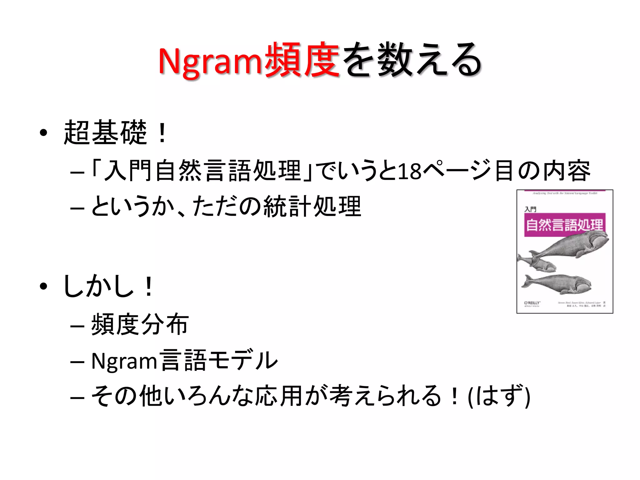 Ngram頻度を数える
• 超基礎！
 – 「入門自然言語処理」でいうと18ページ目の内容
 – というか、ただの統計処理


• しかし！
 – 頻度分布
 – Ngram言語モデル
 – その他いろんな応用が考えられる！(はず)
 