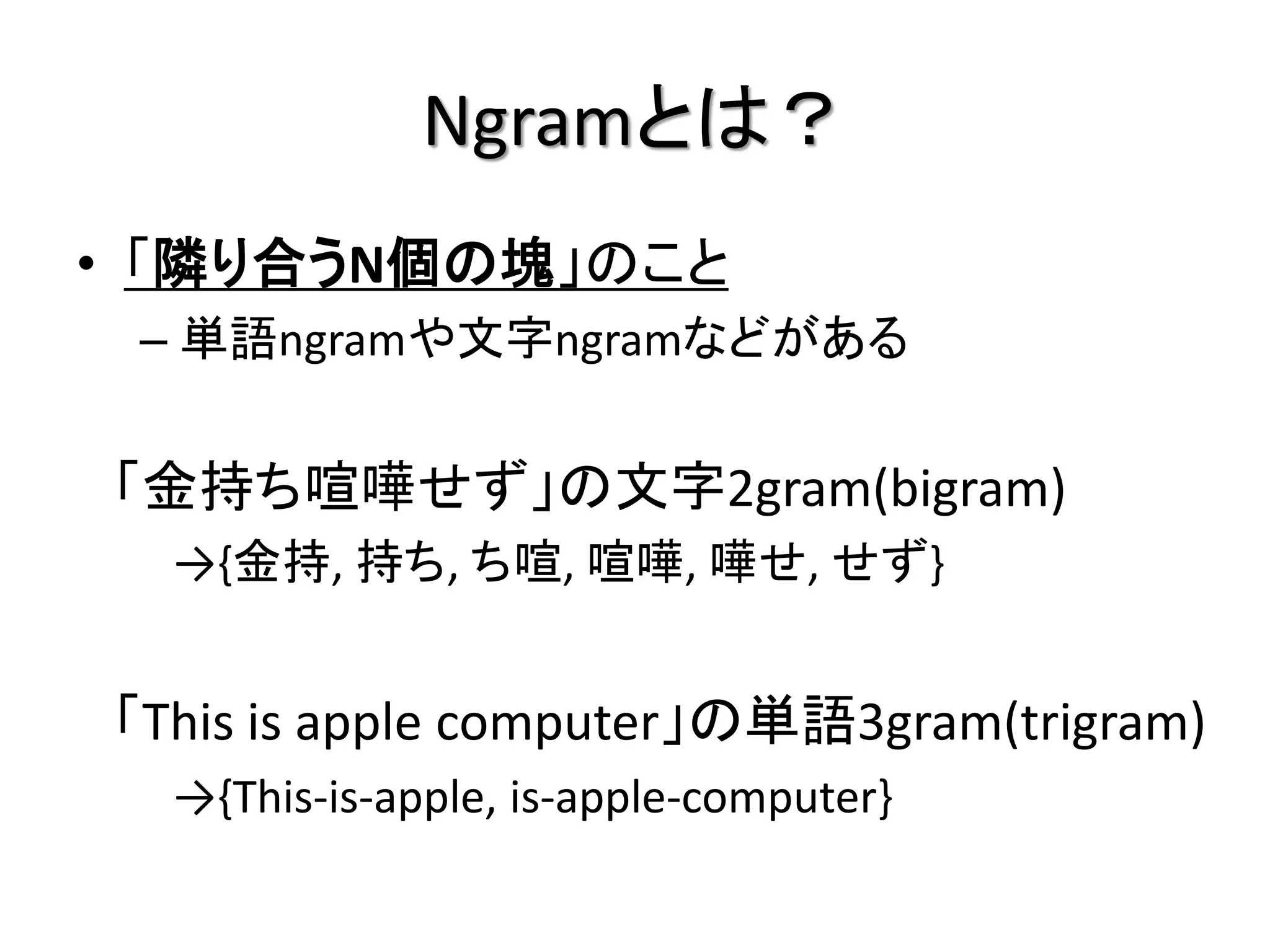 Ngramとは？
• 「隣り合うN個の塊」のこと
 – 単語ngramや文字ngramなどがある


「金持ち喧嘩せず」の文字2gram(bigram)
  →{金持, 持ち, ち喧, 喧嘩, 嘩せ, せず}


「This is apple computer」の単語3gram(trigram)
  →{This-is-apple, is-apple-computer}
 