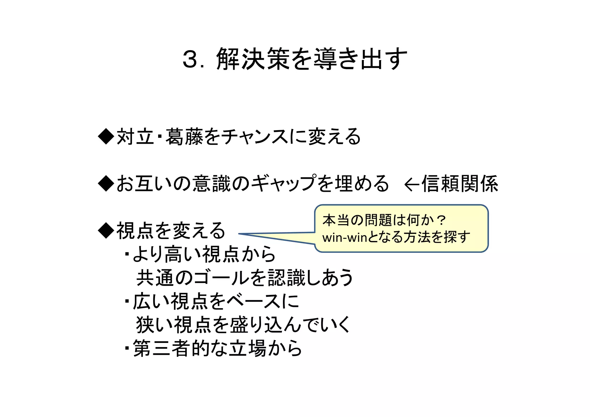 ３．解決策を導き出す

◆対立・葛藤をチャンスに変える

◆お互いの意識のギャップを埋める ←信頼関係
            本当の問題は何か？
◆視点を変える     win-winとなる方法を探す
 ・より高い視点から
  共通のゴールを認識しあう
 ・広い視点をベースに
  狭い視点を盛り込んでいく
 ・第三者的な立場から
 