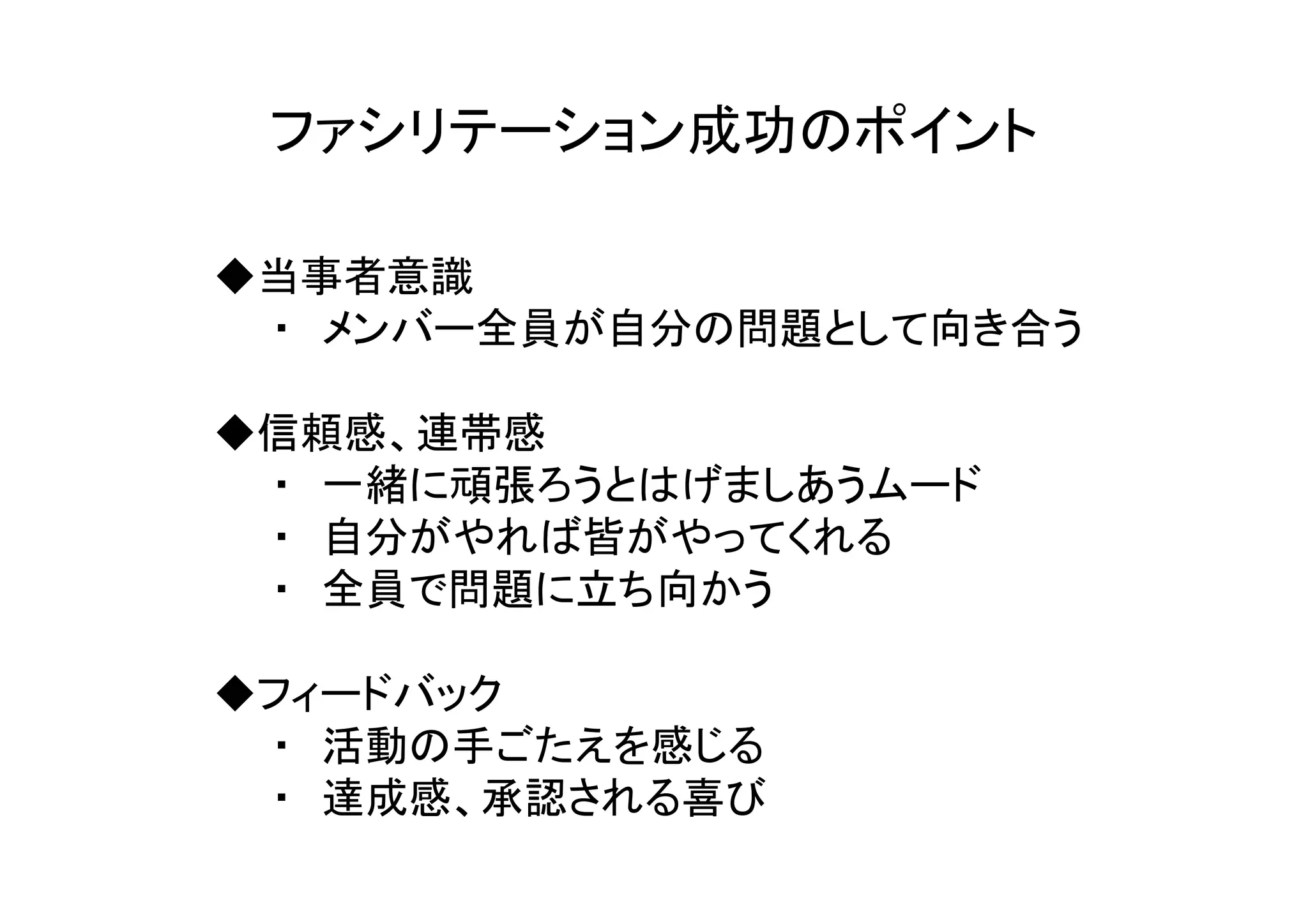 ファシリテーション成功のポイント

◆当事者意識
 ・ メンバー全員が自分の問題として向き合う

◆信頼感、連帯感
 ・ 一緒に頑張ろうとはげましあうムード
 ・ 自分がやれば皆がやってくれる
 ・ 全員で問題に立ち向かう

◆フィードバック
 ・ 活動の手ごたえを感じる
 ・ 達成感、承認される喜び
 