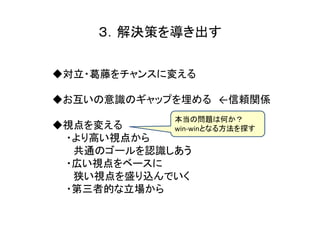 ３．解決策を導き出す

◆対立・葛藤をチャンスに変える

◆お互いの意識のギャップを埋める ←信頼関係
            本当の問題は何か？
◆視点を変える     win-winとなる方法を探す
 ・より高い視点から
  共通のゴールを認識しあう
 ・広い視点をベースに
  狭い視点を盛り込んでいく
 ・第三者的な立場から
 