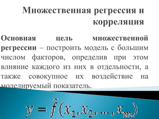 Основная      цель       множественной
регрессии – построить модель с большим
числом факторов, определив при этом
влияние каждого из них в отдельности, а
также совокупное их воздействие на
моделируемый показатель.
 