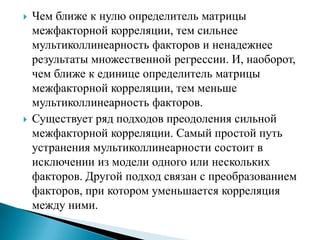    Чем ближе к нулю определитель матрицы
    межфакторной корреляции, тем сильнее
    мультиколлинеарность факторов и ненадежнее
    результаты множественной регрессии. И, наоборот,
    чем ближе к единице определитель матрицы
    межфакторной корреляции, тем меньше
    мультиколлинеарность факторов.
   Существует ряд подходов преодоления сильной
    межфакторной корреляции. Самый простой путь
    устранения мультиколлинеарности состоит в
    исключении из модели одного или нескольких
    факторов. Другой подход связан с преобразованием
    факторов, при котором уменьшается корреляция
    между ними.
 