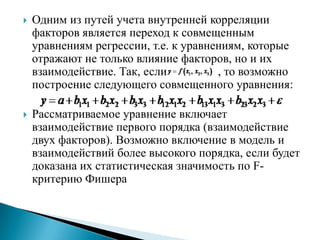    Одним из путей учета внутренней корреляции
    факторов является переход к совмещенным
    уравнениям регрессии, т.е. к уравнениям, которые
    отражают не только влияние факторов, но и их
    взаимодействие. Так, если          , то возможно
    построение следующего совмещенного уравнения:

   Рассматриваемое уравнение включает
    взаимодействие первого порядка (взаимодействие
    двух факторов). Возможно включение в модель и
    взаимодействий более высокого порядка, если будет
    доказана их статистическая значимость по F-
    критерию Фишера
 