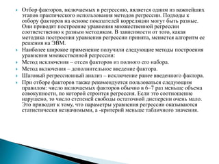    Отбор факторов, включаемых в регрессию, является одним из важнейших
    этапов практического использования методов регрессии. Подходы к
    отбору факторов на основе показателей корреляции могут быть разные.
    Они приводят построение уравнения множественной регрессии
    соответственно к разным методикам. В зависимости от того, какая
    методика построения уравнения регрессии принята, меняется алгоритм ее
    решения на ЭВМ.
   Наиболее широкое применение получили следующие методы построения
    уравнения множественной регрессии:
   Метод исключения – отсев факторов из полного его набора.
   Метод включения – дополнительное введение фактора.
   Шаговый регрессионный анализ – исключение ранее введенного фактора.
   При отборе факторов также рекомендуется пользоваться следующим
    правилом: число включаемых факторов обычно в 6–7 раз меньше объема
    совокупности, по которой строится регрессия. Если это соотношение
    нарушено, то число степеней свободы остаточной дисперсии очень мало.
    Это приводит к тому, что параметры уравнения регрессии оказываются
    статистически незначимыми, а -критерий меньше табличного значения.
 