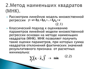    Рассмотрим линейную модель множественной
    регрессии
                               (2.1)
   Классический подход к оцениванию
    параметров линейной модели множественной
    регрессии основан на методе наименьших
    квадратов (МНК). МНК позволяет получить
    такие оценки параметров, при которых сумма
    квадратов отклонений фактических значений
    результативного признака от расчетных
    минимальна:
                                     (2.2)
 