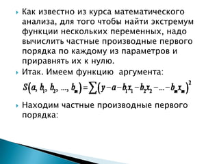   Как известно из курса математического
    анализа, для того чтобы найти экстремум
    функции нескольких переменных, надо
    вычислить частные производные первого
    порядка по каждому из параметров и
    приравнять их к нулю.
   Итак. Имеем функцию аргумента:



   Находим частные производные первого
    порядка:
 