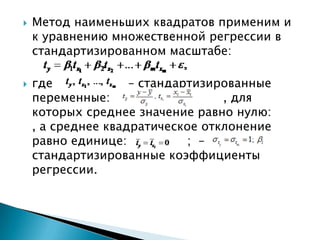    Метод наименьших квадратов применим и
    к уравнению множественной регрессии в
    стандартизированном масштабе:

   где             – стандартизированные
    переменные:           ,       , для
    которых среднее значение равно нулю:
    , а среднее квадратическое отклонение
    равно единице:           ; –
    стандартизированные коэффициенты
    регрессии.
 