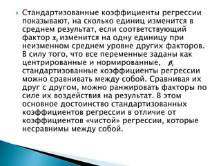    Стандартизованные коэффициенты регрессии
    показывают, на сколько единиц изменится в
    среднем результат, если соответствующий
    фактор изменится на одну единицу при
    неизменном среднем уровне других факторов.
    В силу того, что все переменные заданы как
    центрированные и нормированные,
    стандартизованные коэффициенты регрессии
    можно сравнивать между собой. Сравнивая их
    друг с другом, можно ранжировать факторы по
    силе их воздействия на результат. В этом
    основное достоинство стандартизованных
    коэффициентов регрессии в отличие от
    коэффициентов «чистой» регрессии, которые
    несравнимы между собой.
 