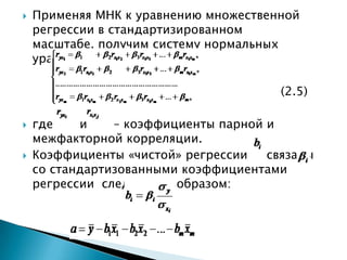    Применяя МНК к уравнению множественной
    регрессии в стандартизированном
    масштабе, получим систему нормальных
    уравнений вида

                                        (2.5)

   где    и    – коэффициенты парной и
    межфакторной корреляции.
   Коэффициенты «чистой» регрессии   связаны
    со стандартизованными коэффициентами
    регрессии следующим образом:
 
