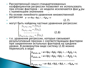   Рассмотренный смысл стандартизованных
    коэффициентов регрессии позволяет их использовать
    при отсеве факторов – из модели исключаются факторы
    с наименьшим значением     .
   На основе линейного уравнения множественной
    регрессии
                                        (2.7)
   могут быть найдены частные уравнения регрессии:


                                  (2.8)

   т.е. уравнения регрессии, которые связывают
    результативный признак с соответствующим фактором
    при закреплении остальных факторов на среднем
    уровне. В развернутом виде систему (2.8) можно
    переписать в виде:
 