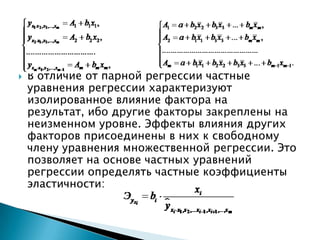   В отличие от парной регрессии частные
    уравнения регрессии характеризуют
    изолированное влияние фактора на
    результат, ибо другие факторы закреплены на
    неизменном уровне. Эффекты влияния других
    факторов присоединены в них к свободному
    члену уравнения множественной регрессии. Это
    позволяет на основе частных уравнений
    регрессии определять частные коэффициенты
    эластичности:
 
