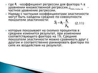    где   –коэффициент регрессии для фактора в
    уравнении множественной регрессии,           –
    частное уравнение регрессии.
   Наряду с частными коэффициентами эластичности
    могут быть найдены средние по совокупности
    показатели эластичности:
                                          (2.11)

   которые показывают на сколько процентов в
    среднем изменится результат, при изменении
    соответствующего фактора на 1%. Средние
    показатели эластичности можно сравнивать друг с
    другом и соответственно ранжировать факторы по
    силе их воздействия на результат.
 
