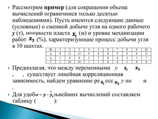   Рассмотрим пример (для сокращения объема
    вычислений ограничимся только десятью
    наблюдениями). Пусть имеются следующие данные
    (условные) о сменной добыче угля на одного рабочего
    y (т), мощности пласта    (м) и уровне механизации
    работ     (%), характеризующие процесс добычи угля
    в 10 шахтах.


   Предполагая, что между переменными y
    , , существует линейная корреляционная
    зависимость, найдем уравнение регрессии y по  и
    .
   Для удобства дальнейших вычислений составляем
    таблицу (      ):
 
