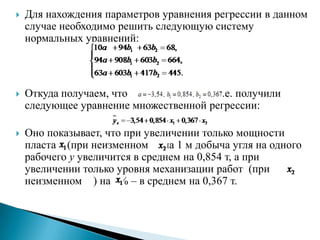    Для нахождения параметров уравнения регрессии в данном
    случае необходимо решить следующую систему
    нормальных уравнений:



   Откуда получаем, что              . Т.е. получили
    следующее уравнение множественной регрессии:

   Оно показывает, что при увеличении только мощности
    пласта (при неизменном ) на 1 м добыча угля на одного
    рабочего y увеличится в среднем на 0,854 т, а при
    увеличении только уровня механизации работ (при
    неизменном ) на 1% – в среднем на 0,367 т.
 