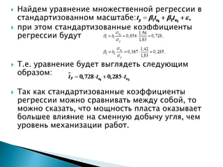    Найдем уравнение множественной регрессии в
    стандартизованном масштабе:
   при этом стандартизованные коэффициенты
    регрессии будут


   Т.е. уравнение будет выглядеть следующим
    образом:

   Так как стандартизованные коэффициенты
    регрессии можно сравнивать между собой, то
    можно сказать, что мощность пласта оказывает
    большее влияние на сменную добычу угля, чем
    уровень механизации работ.
 