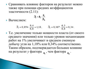   Сравнивать влияние факторов на результат можно
    также при помощи средних коэффициентов
    эластичности (2.11):

   Вычисляем:


   Т.е. увеличение только мощности пласта (от своего
    среднего значения) или только уровня механизации
    работ на 1% увеличивает в среднем сменную
    добычу угля на 1,18% или 0,34% соответственно.
    Таким образом, подтверждается большее влияние
    на результат y фактора , чем фактора .
 