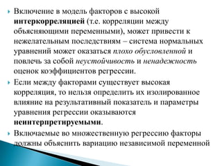    Включение в модель факторов с высокой
    интеркорреляцией (т.е. корреляции между
    объясняющими переменными), может привести к
    нежелательным последствиям – система нормальных
    уравнений может оказаться плохо обусловленной и
    повлечь за собой неустойчивость и ненадежность
    оценок коэффициентов регрессии.
   Если между факторами существует высокая
    корреляция, то нельзя определить их изолированное
    влияние на результативный показатель и параметры
    уравнения регрессии оказываются
    неинтерпретируемыми.
   Включаемые во множественную регрессию факторы
    должны объяснить вариацию независимой переменной
 