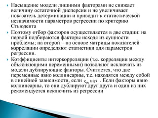   Насыщение модели лишними факторами не снижает
    величину остаточной дисперсии и не увеличивает
    показатель детерминации и приводит к статистической
    незначимости параметров регрессии по критерию
    Стьюдента
   Поэтому отбор факторов осуществляется в две стадии: на
    первой подбираются факторы исходя из сущности
    проблемы; на второй – на основе матрицы показателей
    корреляции определяют статистики для параметров
    регрессии.
   Коэффициенты интеркорреляции (т.е. корреляции между
    объясняющими переменными) позволяют исключать из
    модели дублирующие факторы. Считается, что две
    переменные явно коллинеарны, т.е. находятся между собой
    в линейной зависимости, если        . Если факторы явно
    коллинеарны, то они дублируют друг друга и один из них
    рекомендуется исключить из регрессии
 