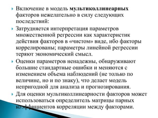    Включение в модель мультиколлинеарных
    факторов нежелательно в силу следующих
    последствий:
   Затрудняется интерпретация параметров
    множественной регрессии как характеристик
    действия факторов в «чистом» виде, ибо факторы
    коррелированы; параметры линейной регрессии
    теряют экономический смысл.
   Оценки параметров ненадежны, обнаруживают
    большие стандартные ошибки и меняются с
    изменением объема наблюдений (не только по
    величине, но и по знаку), что делает модель
    непригодной для анализа и прогнозирования.
   Для оценки мультиколлинеарности факторов может
    использоваться определитель матрицы парных
    коэффициентов корреляции между факторами.
 