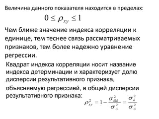 Величина данного показателя находится в пределах:
             0      xy   1
Чем ближе значение индекса корреляции к
единице, тем теснее связь рассматриваемых
признаков, тем более надежно уравнение
регрессии.
Квадрат индекса корреляции носит название
индекса детерминации и характеризует долю
дисперсии результативного признака,
объясняемую регрессией, в общей дисперсии
результативного признака:          2    2
                             2        îñò    ô
                             xy   1     2    2
                                        ó    ó
 
