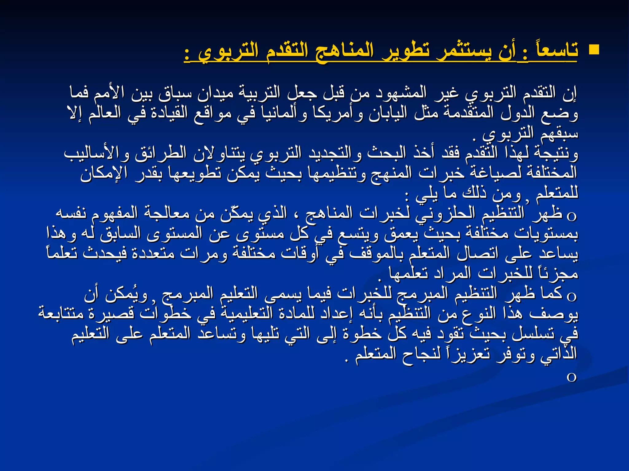 تا سعاً  :  أن يستثمر تطوير المناهج التقدم التربوي  : إن التقدم التربوي غير المشهود من قبل جعل التربية ميدان سباق بين الأمم فما وضع الدول المتقدمة مثل اليابان وأمريكا وألمانيا في مواقع القيادة في العالم إلا سبقهم التربوي  . ونتيجة لهذا التقدم فقد أخذ البحث والتجديد التربوي يتناولان الطرائق والأساليب المختلفة لصياغة خبرات المنهج وتنظيمها بحيث يمكن تطويعها بقدر الإمكان للمتعلم  ,  ومن ذلك ما يلي  : o   ظهر التنظيم الحلزوني لخبرات المناهج ، الذي يمكّن من معالجة المفهوم نفسه بمستويات مختلفة بحيث يعمق ويتسع في كل مستوى عن المستوى السابق له وهذا يساعد على اتصال المتعلم بالموقف في أوقات مختلفة ومرات متعددة فيحدث تعلماً مجزئاً للخبرات المراد تعلمها  . o   كما ظهر التنظيم المبرمج للخبرات فيما يسمى التعليم المبرمج  ,  ويُمكن أن يوصف هذا النوع من التنظيم بأنه إعداد للمادة التعليمية في خطوات قصيرة متتابعة في تسلسل بحيث تقود فيه كل خطوة إلى التي تليها وتساعد المتعلم على التعليم الذاتي وتوفر تعزيزاً لنجاح المتعلم  . o 