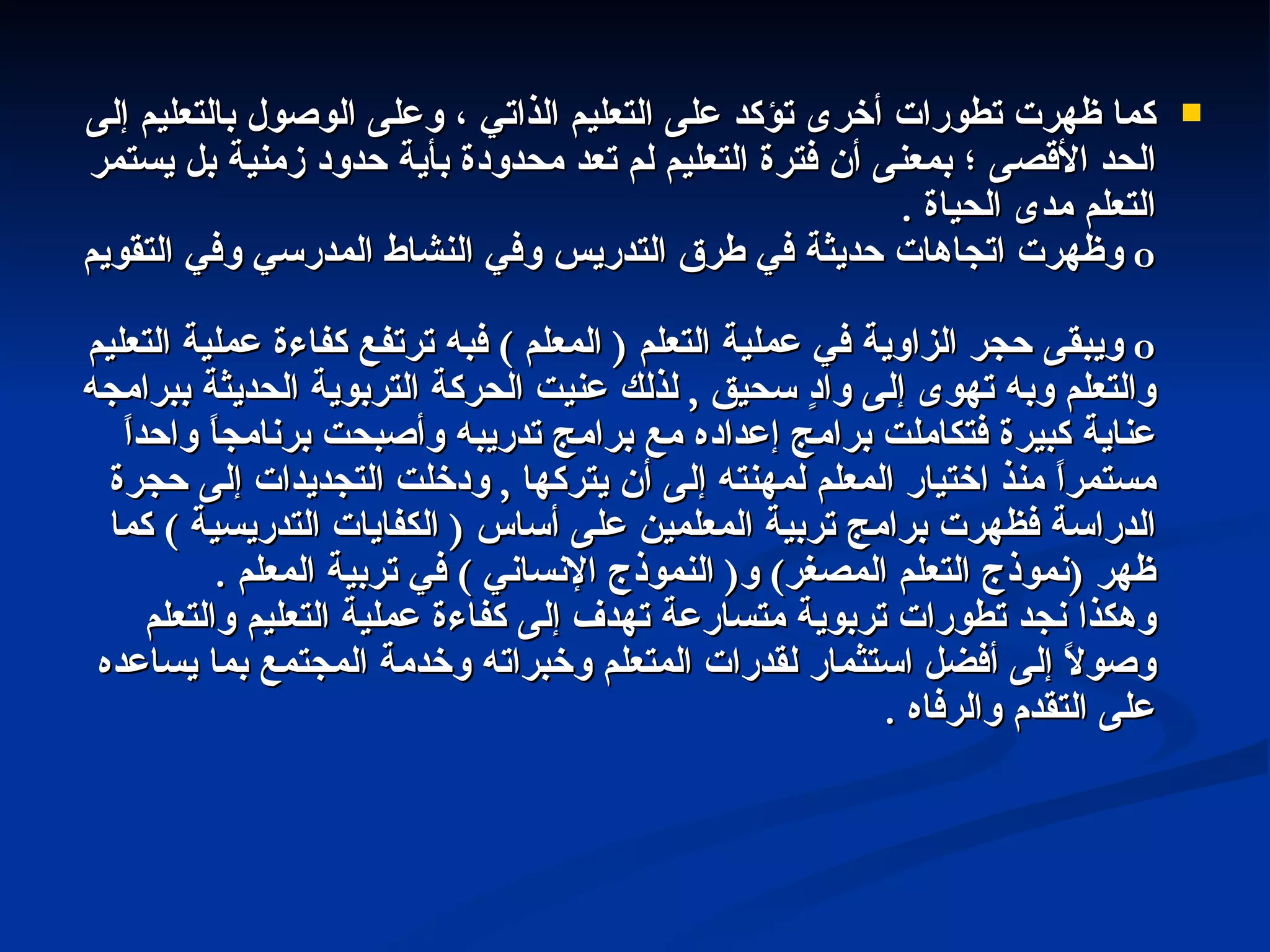 كما ظهرت تطورات أخرى تؤكد على التعليم الذاتي ، وعلى الوصول بالتعليم إلى الحد الأقصى ؛ بمعنى أن فترة التعليم لم تعد محدودة بأية حدود زمنية بل يستمر التعلم مدى الحياة  . o   وظهرت اتجاهات حديثة في طرق التدريس وفي النشاط المدرسي وفي التقويم  o   ويبقى حجر الزاوية في عملية التعلم  (  المعلم  )  فبه ترتفع كفاءة عملية التعليم والتعلم وبه تهوى إلى وادٍ سحيق  ,  لذلك عنيت الحركة التربوية الحديثة ببرامجه عناية كبيرة فتكاملت برامج إعداده مع برامج تدريبه وأصبحت برنامجاً واحداً مستمراً منذ اختيار المعلم لمهنته إلى أن يتركها  ,  ودخلت التجديدات إلى حجرة الدراسة فظهرت برامج تربية المعلمين على أساس  (  الكفايات التدريسية  )  كما ظهر  ( نموذج التعلم المصغر )  و (  النموذج الإنساني  )  في تربية المعلم  . وهكذا نجد تطورات تربوية متسارعة تهدف إلى كفاءة عملية التعليم والتعلم وصولاً إلى أفضل استثمار لقدرات المتعلم وخبراته وخدمة المجتمع بما يساعده على التقدم والرفاه  . 