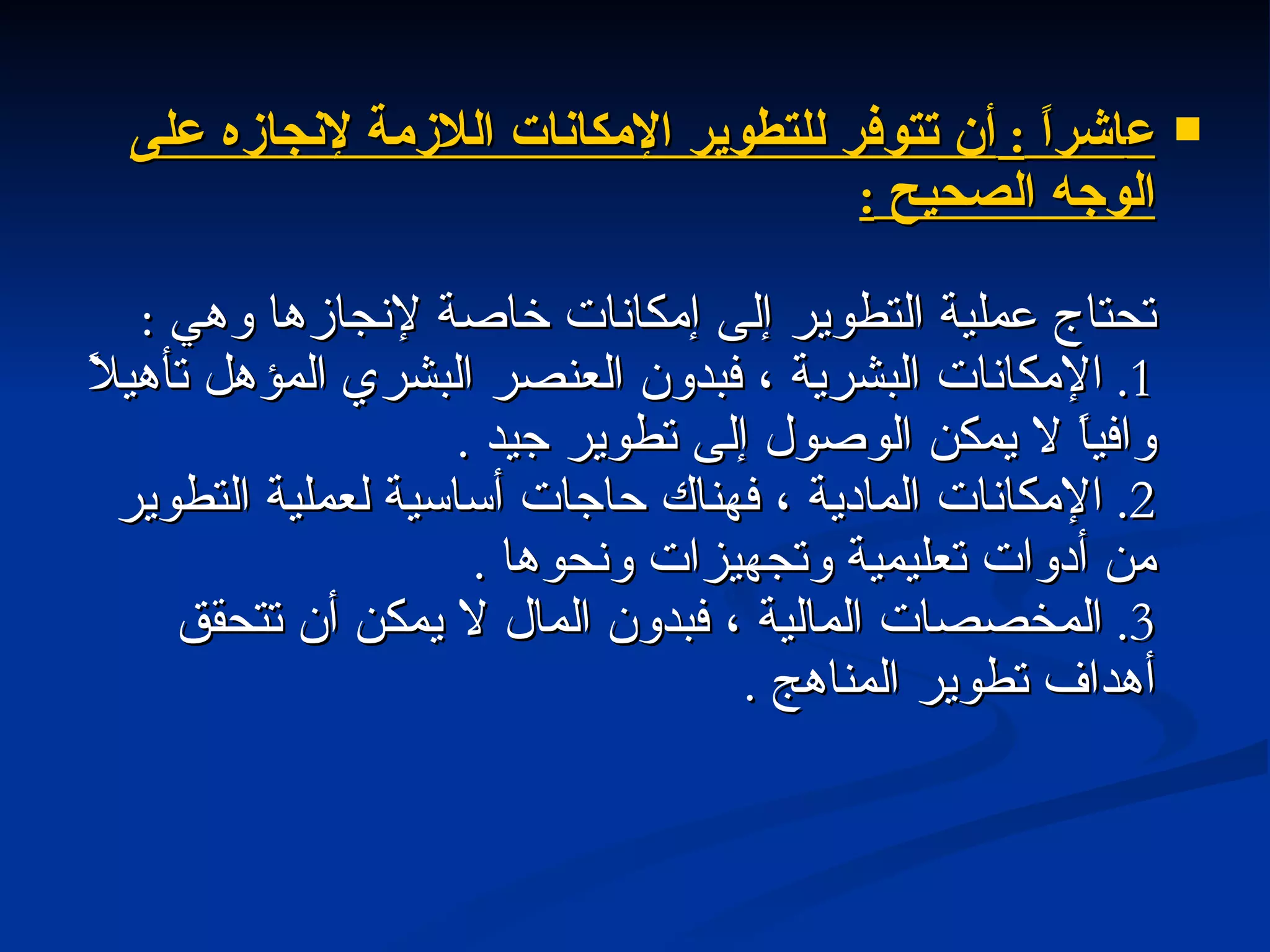ع اشراً  :  أن تتوفر للتطوير الإمكانات اللازمة لإنجازه على الوجه الصحيح  : تحتاج عملية التطوير إلى إمكانات خاصة لإنجازها وهي  : 1.  الإمكانات البشرية ، فبدون العنصر البشري المؤهل تأهيلاً وافياً لا يمكن الوصول إلى تطوير جيد  . 2.  الإمكانات المادية ، فهناك حاجات أساسية لعملية التطوير من أدوات تعليمية وتجهيزات ونحوها  . 3.  المخصصات المالية ، فبدون المال لا يمكن أن تتحقق أهداف تطوير المناهج  . 