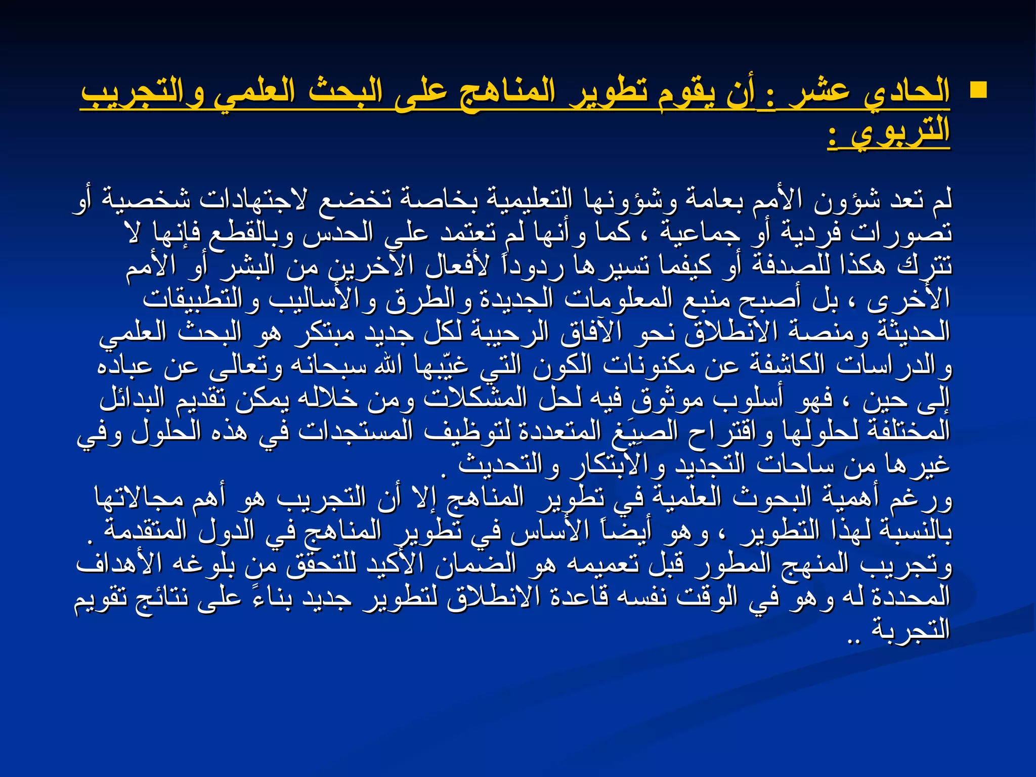 ا لحادي عشر  :  أن يقوم تطوير المناهج على البحث العلمي والتجريب التربوي  : لم تعد شؤون الأمم بعامة وشؤونها التعليمية بخاصة تخضع لاجتهادات شخصية أو تصورات فردية أو جماعية ، كما وأنها لم تعتمد على الحدس وبالقطع فإنها لا تترك هكذا للصدفة أو كيفما تسيرها ردوداً لأفعال الآخرين من البشر أو الأمم الأخرى ، بل أصبح منبع المعلومات الجديدة والطرق والأساليب والتطبيقات الحديثة ومنصة الانطلاق نحو الآفاق الرحيبة لكل جديد مبتكر هو البحث العلمي والدراسات الكاشفة عن مكنونات الكون التي غيّبها الله سبحانه وتعالى عن عباده إلى حين ، فهو أسلوب موثوق فيه لحل المشكلات ومن خلاله يمكن تقديم البدائل المختلفة لحلولها واقتراح الصِيَغ المتعددة لتوظيف المستجدات في هذه الحلول وفي غيرها من ساحات التجديد والابتكار والتحديث  . ورغم أهمية البحوث العلمية في تطوير المناهج إلا أن التجريب هو أهم مجالاتها بالنسبة لهذا التطوير ، وهو أيضاً الأساس في تطوير المناهج في الدول المتقدمة  . وتجريب المنهج المطور قبل تعميمه هو الضمان الأكيد للتحقق من بلوغه الأهداف المحددة له وهو في الوقت نفسه قاعدة الانطلاق لتطوير جديد بناءً على نتائج تقويم التجربة  ..  