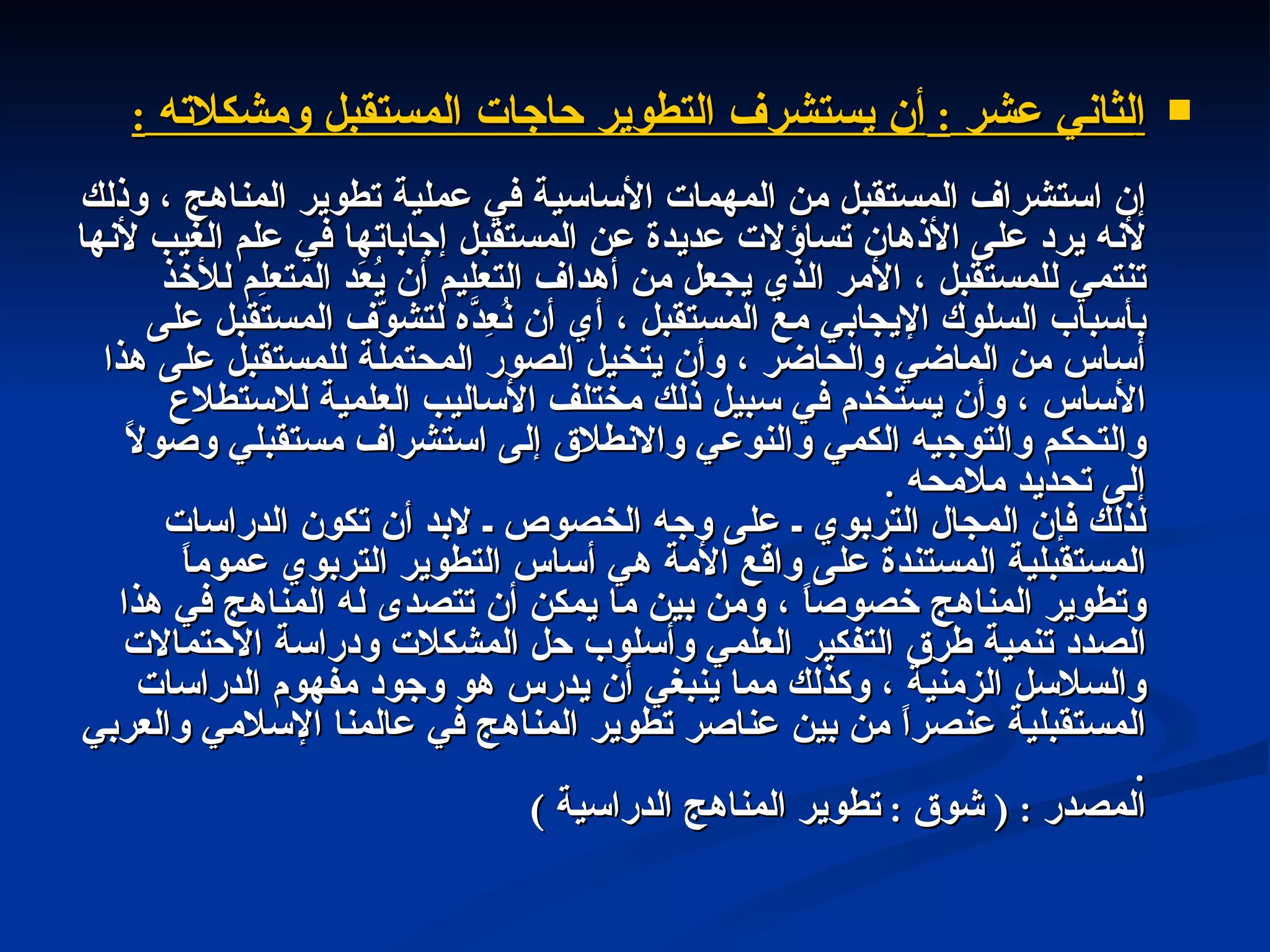 ا لثاني عشر  :  أن يستشرف التطوير حاجات المستقبل ومشكلاته  : إن استشراف المستقبل من المهمات الأساسية في عملية تطوير المناهج ، وذلك لأنه يرد على الأذهان تساؤلات عديدة عن المستقبل إجاباتها في علم الغيب لأنها تنتمي للمستقبل ، الأمر الذي يجعل من أهداف التعليم أن يُعَد المتعلِم للأخذ بأسباب السلوك الإيجابي مع المستقبل ، أي أن نُعِدَّه لتشوّف المستقبل على أساس من الماضي والحاضر ، وأن يتخيل الصور المحتملة للمستقبل على هذا الأساس ، وأن يستخدم في سبيل ذلك مختلف الأساليب العلمية للاستطلاع والتحكم والتوجيه الكمي والنوعي والانطلاق إلى استشراف مستقبلي وصولاً إلى تحديد ملامحه  . لذلك فإن المجال التربوي ـ على وجه الخصوص ـ لابد أن تكون الدراسات المستقبلية المستندة على واقع الأمة هي أساس التطوير التربوي عموماً وتطوير المناهج خصوصاً ، ومن بين ما يمكن أن تتصدى له المناهج في هذا الصدد تنمية طرق التفكير العلمي وأسلوب حل المشكلات ودراسة الاحتمالات والسلاسل الزمنية ، وكذلك مما ينبغي أن يدرس هو وجود مفهوم الدراسات المستقبلية عنصراً من بين عناصر تطوير المناهج في عالمنا الإسلامي والعربي  . المصدر  : (  شوق  :  تطوير المناهج الدراسية  )  