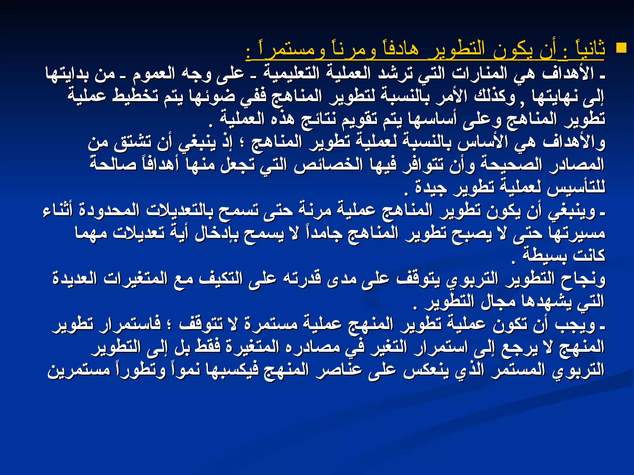 ث انياً  :  أن يكون التطوير هادفاً ومرناً ومستمراً  : ـ الأهداف هي المنارات التي ترشد العملية التعليمية  -  على وجه العموم  -  من بدايتها إلى نهايتها  ,  وكذلك الأمر بالنسبة لتطوير المناهج ففي ضوئها يتم تخطيط عملية تطوير المناهج وعلى أساسها يتم تقويم نتائج هذه العملية  . والأهداف هي الأساس بالنسبة لعملية تطوير المناهج ؛ إذ ينبغي أن تشتق من المصادر الصحيحة وأن تتوافر فيها الخصائص التي تجعل منها أهدافاً صالحةً للتأسيس لعملية تطوير جيدة  . ـ وينبغي أن يكون تطوير المناهج عملية مرنة حتى تسمح بالتعديلات المحدودة أثناء مسيرتها حتى لا يصبح تطوير المناهج جامداً لا يسمح بإدخال أية تعديلات مهما كانت بسيطة  . ونجاح التطوير التربوي يتوقف على مدى قدرته على التكيف مع المتغيرات العديدة التي يشهدها مجال التطوير  . ـ ويجب أن تكون عملية تطوير المنهج عملية مستمرة لا تتوقف ؛ فاستمرار تطوير المنهج لا يرجع إلى استمرار التغير في مصادره المتغيرة فقط بل إلى التطوير التربوي المستمر الذي ينعكس على عناصر المنهج فيكسبها نمواً وتطوراً مستمرين  
