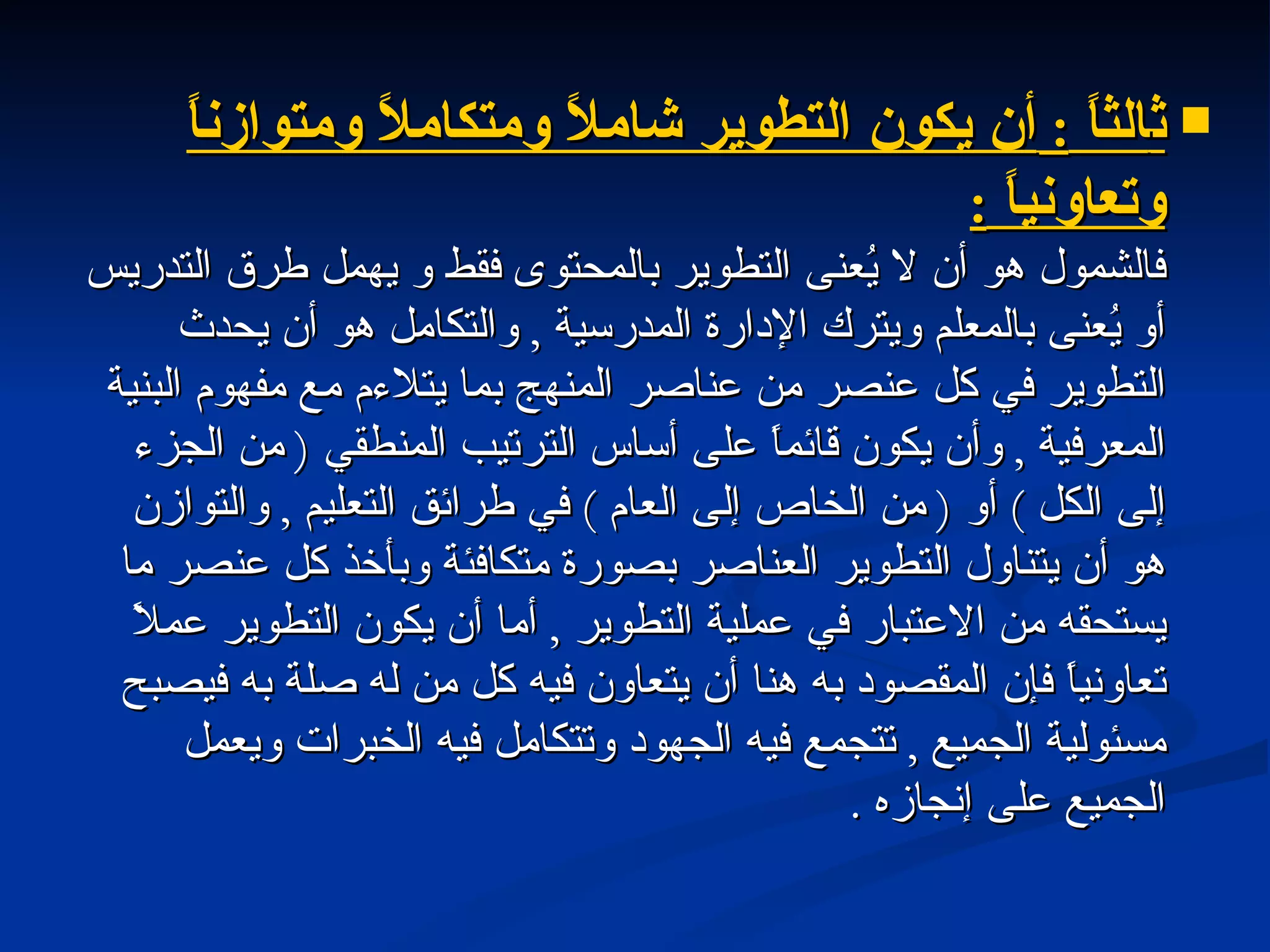 ث الثاً  :  أن يكون التطوير شاملاً ومتكاملاً ومتوازناً وتعاونياً  : فالشمول هو أن لا يُعنى التطوير بالمحتوى فقط و يهمل طرق التدريس أو يُعنى بالمعلم ويترك الإدارة المدرسية  ,  والتكامل هو أن يحدث التطوير في كل عنصر من عناصر المنهج بما يتلاءم مع مفهوم البنية المعرفية  ,  وأن يكون قائماً على أساس الترتيب المنطقي  (  من الجزء إلى الكل  )  أو  (  من الخاص إلى العام  )  في طرائق التعليم  ,  والتوازن هو أن يتناول التطوير العناصر بصورة متكافئة وبأخذ كل عنصر ما يستحقه من الاعتبار في عملية التطوير  ,  أما أن يكون التطوير عملاً تعاونياً فإن المقصود به هنا أن يتعاون فيه كل من له صلة به فيصبح مسئولية الجميع  ,  تتجمع فيه الجهود وتتكامل فيه الخبرات ويعمل الجميع على إنجازه  .  