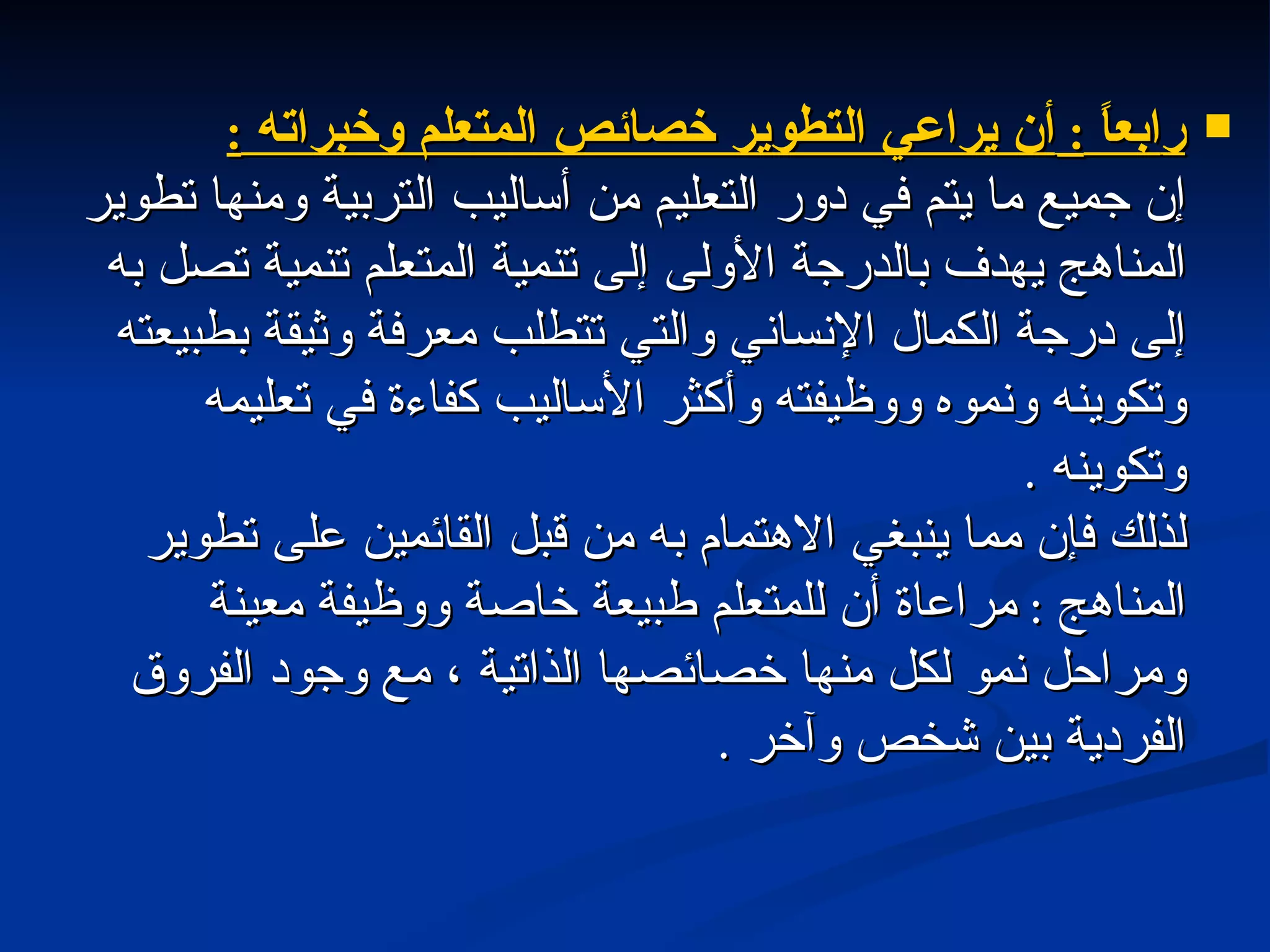 ر ابعاً  :  أن يراعي التطوير خصائص المتعلم وخبراته  : إن جميع ما يتم في دور التعليم من أساليب التربية ومنها تطوير المناهج يهدف بالدرجة الأولى إلى تنمية المتعلم تنمية تصل به إلى درجة الكمال الإنساني والتي تتطلب معرفة وثيقة بطبيعته وتكوينه ونموه ووظيفته وأكثر الأساليب كفاءة في تعليمه وتكوينه  . لذلك فإن مما ينبغي الاهتمام به من قبل القائمين على تطوير المناهج  :  مراعاة أن للمتعلم طبيعة خاصة ووظيفة معينة ومراحل نمو لكل منها خصائصها الذاتية ، مع وجود الفروق الفردية بين شخص وآخر  . 