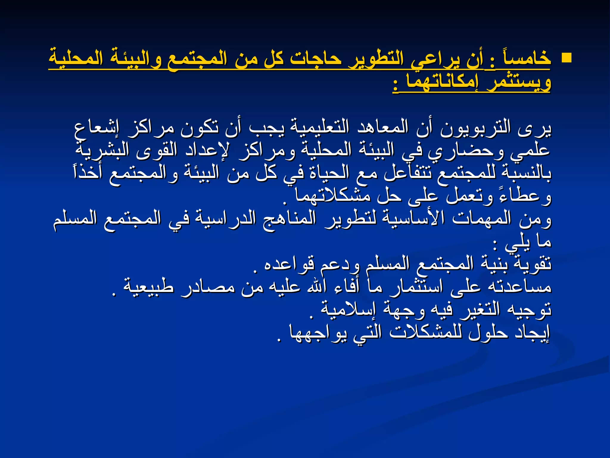 خامساً  :  أن يراعي التطوير حاجات كل من المجتمع والبيئة المحلية ويستثمر إمكاناتهما  : يرى التربويون أن المعاهد التعليمية يجب أن تكون مراكز إشعاع علمي وحضاري في البيئة المحلية ومراكز لإعداد القوى البشرية بالنسبة للمجتمع تتفاعل مع الحياة في كل من البيئة والمجتمع أخذاً وعطاءً وتعمل على حل مشكلاتهما  . ومن المهمات الأساسية لتطوير المناهج الدراسية في المجتمع المسلم ما يلي  : تقوية بنية المجتمع المسلم ودعم قواعده  . مساعدته على استثمار ما أفاء الله عليه من مصادر طبيعية  . توجيه التغير فيه وجهة إسلامية  . إيجاد حلول للمشكلات التي يواجهها  . 