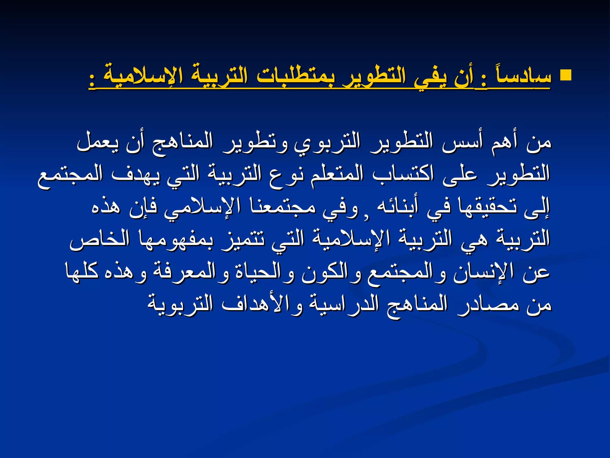 س ادساً  :  أن يفي التطوير بمتطلبات التربية الإسلامية  : من أهم أسس التطوير التربوي وتطوير المناهج أن يعمل التطوير على اكتساب المتعلم نوع التربية التي يهدف المجتمع إلى تحقيقها في أبنائه  ,  وفي مجتمعنا الإسلامي فإن هذه التربية هي التربية الإسلامية التي تتميز بمفهومها الخاص عن الإنسان والمجتمع والكون والحياة والمعرفة وهذه كلها من مصادر المناهج الدراسية والأهداف التربوية 