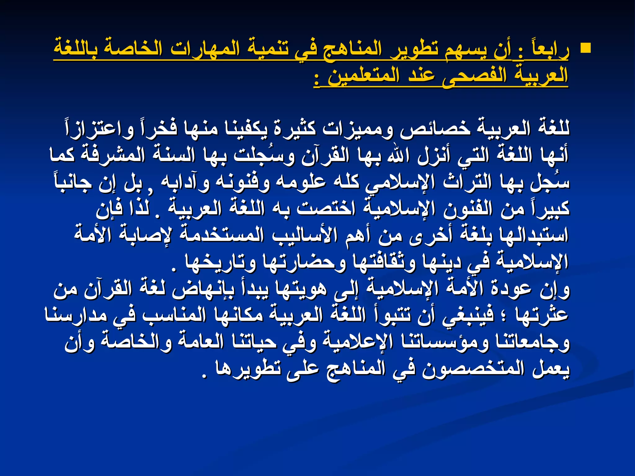 ر ابعاً  :  أن يسهم تطوير المناهج في تنمية المهارات الخاصة باللغة العربية الفصحى عند المتعلمين  : للغة العربية خصائص ومميزات كثيرة يكفينا منها فخراً واعتزازاً أنها اللغة التي أنزل الله بها القرآن وسُجلت بها السنة المشرفة كما سُجل بها التراث الإسلامي كله علومه وفنونه وآدابه  ,  بل إن جانباً كبيراً من الفنون الإسلامية اختصت به اللغة العربية  .  لذا فإن استبدالها بلغة أخرى من أهم الأساليب المستخدمة لإصابة الأمة الإسلامية في دينها وثقافتها وحضارتها وتاريخها  . وإن عودة الأمة الإسلامية إلى هويتها يبدأ بإنهاض لغة القرآن من عثرتها ؛ فينبغي أن تتبوأ اللغة العربية مكانها المناسب في مدارسنا وجامعاتنا ومؤسساتنا الإعلامية وفي حياتنا العامة والخاصة وأن يعمل المتخصصون في المناهج على تطويرها  . 