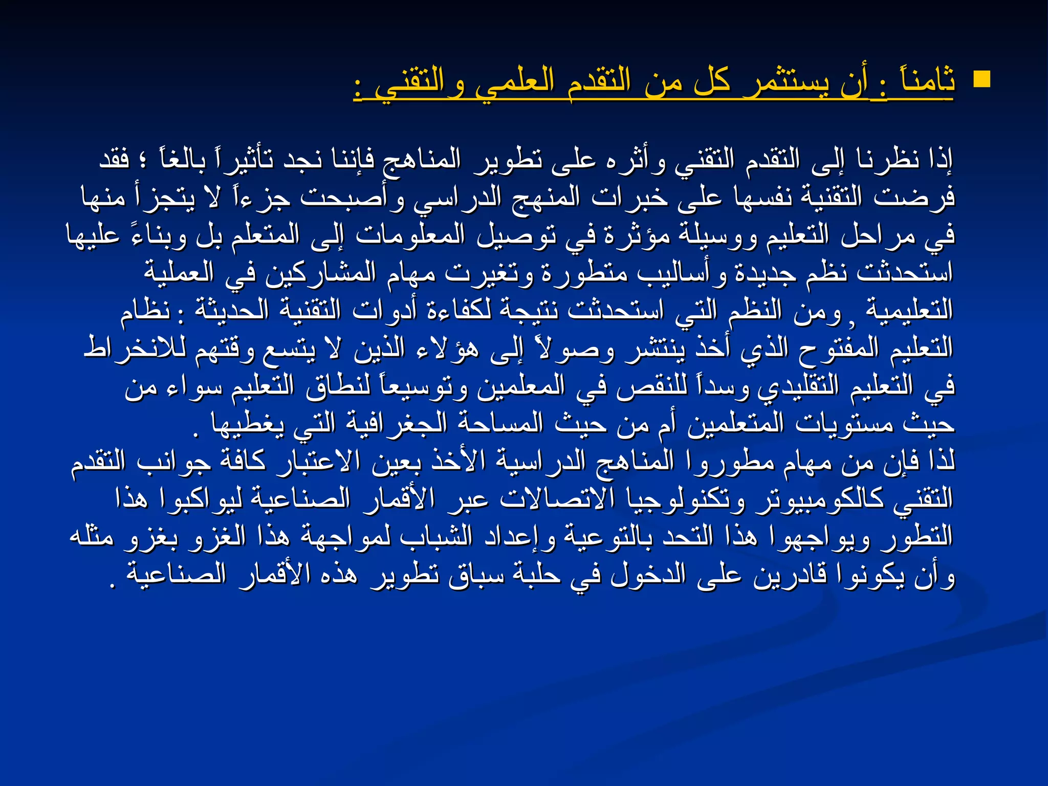 ث امناً  :  أن يستثمر كل من التقدم العلمي والتقني  : إذا نظرنا إلى التقدم التقني وأثره على تطوير المناهج فإننا نجد تأثيراً بالغاً ؛ فقد فرضت التقنية نفسها على خبرات المنهج الدراسي وأصبحت جزءاً لا يتجزأ منها في مراحل التعليم ووسيلة مؤثرة في توصيل المعلومات إلى المتعلم بل وبناءً عليها استحدثت نظم جديدة وأساليب متطورة وتغيرت مهام المشاركين في العملية التعليمية  ,  ومن النظم التي استحدثت نتيجة لكفاءة أدوات التقنية الحديثة  :  نظام التعليم المفتوح الذي أخذ ينتشر وصولاً إلى هؤلاء الذين لا يتسع وقتهم للانخراط في التعليم التقليدي وسداً للنقص في المعلمين وتوسيعاً لنطاق التعليم سواء من حيث مستويات المتعلمين أم من حيث المساحة الجغرافية التي يغطيها  . لذا فإن من مهام مطوروا المناهج الدراسية الأخذ بعين الاعتبار كافة جوانب التقدم التقني كالكومبيوتر وتكنولوجيا الاتصالات عبر الأقمار الصناعية ليواكبوا هذا التطور ويواجهوا هذا التحد بالتوعية وإعداد الشباب لمواجهة هذا الغزو بغزو مثله وأن يكونوا قادرين على الدخول في حلبة سباق تطوير هذه الأقمار الصناعية  . 