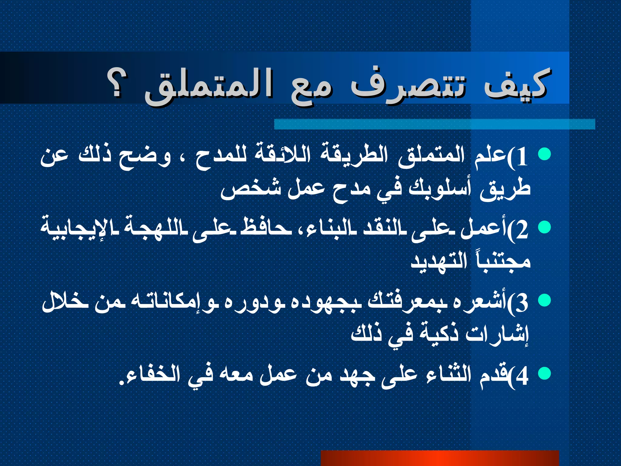 كيف تتصرف مع المتملق ؟ 1 ) علم المتملق الطريقة اللائقة للمدح ، وضح ذلك عن طريق أسلوبك في مدح عمل شخص  2 ) أعمل على النقد البناء، حافظ على اللهجة الإيجابية مجتنباً التهديد 3 ) أشعره بمعرفتك بجهوده ودوره وإمكاناته من خلال إشارات ذكية في ذلك 4 ) قدم الثناء على جهد من عمل معه في الخفاء .   
