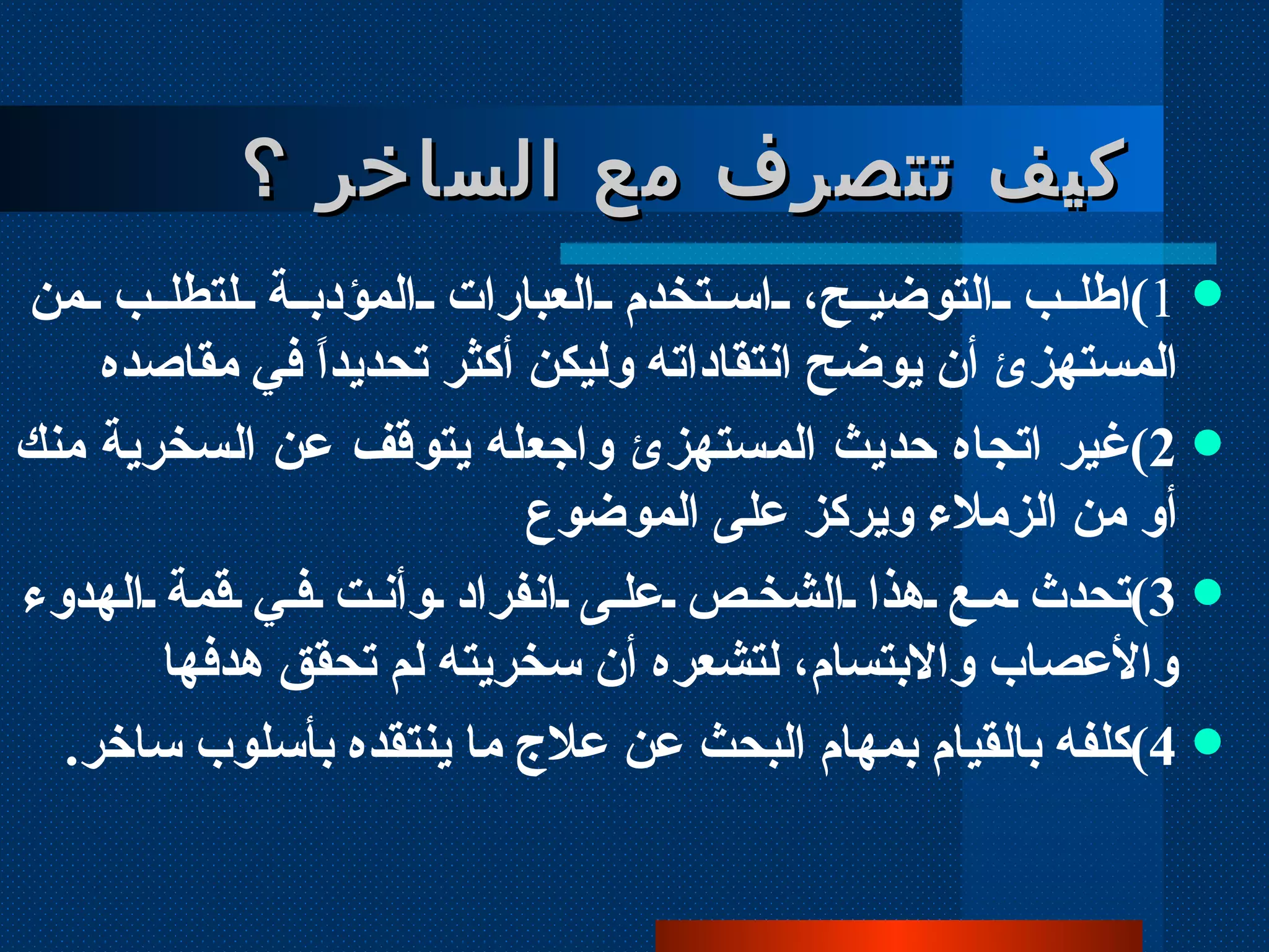 كيف تتصرف مع الساخر ؟ 1 ) اطلب التوضيح، استخدم العبارات المؤدبة لتطلب من المستهزئ أن يوضح انتقاداته وليكن أكثر تحديداً في مقاصده  2 ) غير اتجاه حديث المستهزئ واجعله يتوقف عن السخرية منك أو من الزملاء ويركز على الموضوع 3 ) تحدث مع هذا الشخص على انفراد وأنت في قمة الهدوء والأعصاب والابتسام، لتشعره أن سخريته لم تحقق هدفها 4 ) كلفه بالقيام بمهام البحث عن علاج ما ينتقده بأسلوب ساخر .   