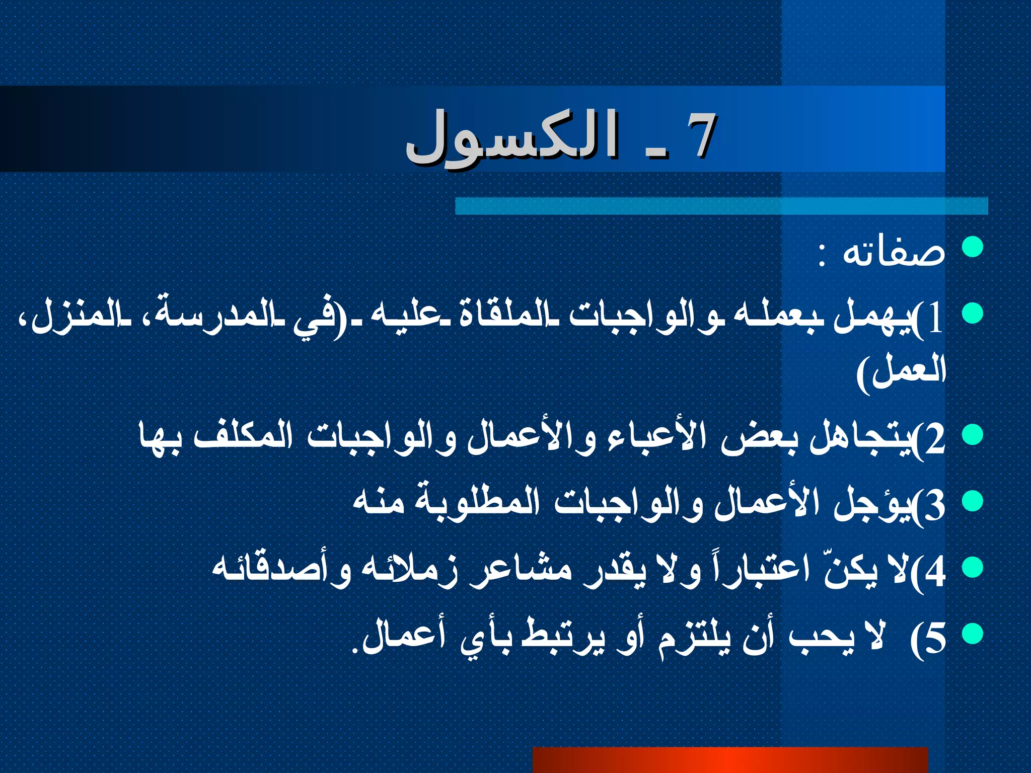 7   ـ الكسول  صفاته  :  1 ) يهمل بعمله والواجبات الملقاة عليه  ( في المدرسة، المنزل، العمل )  2 ) يتجاهل بعض الأعباء والأعمال والواجبات المكلف بها  3 ) يؤجل الأعمال والواجبات المطلوبة منه  4 ) لا يكنّ اعتباراً ولا يقدر مشاعر زملائه وأصدقائه 5 )  لا يحب أن يلتزم أو يرتبط بأي أعمال . 