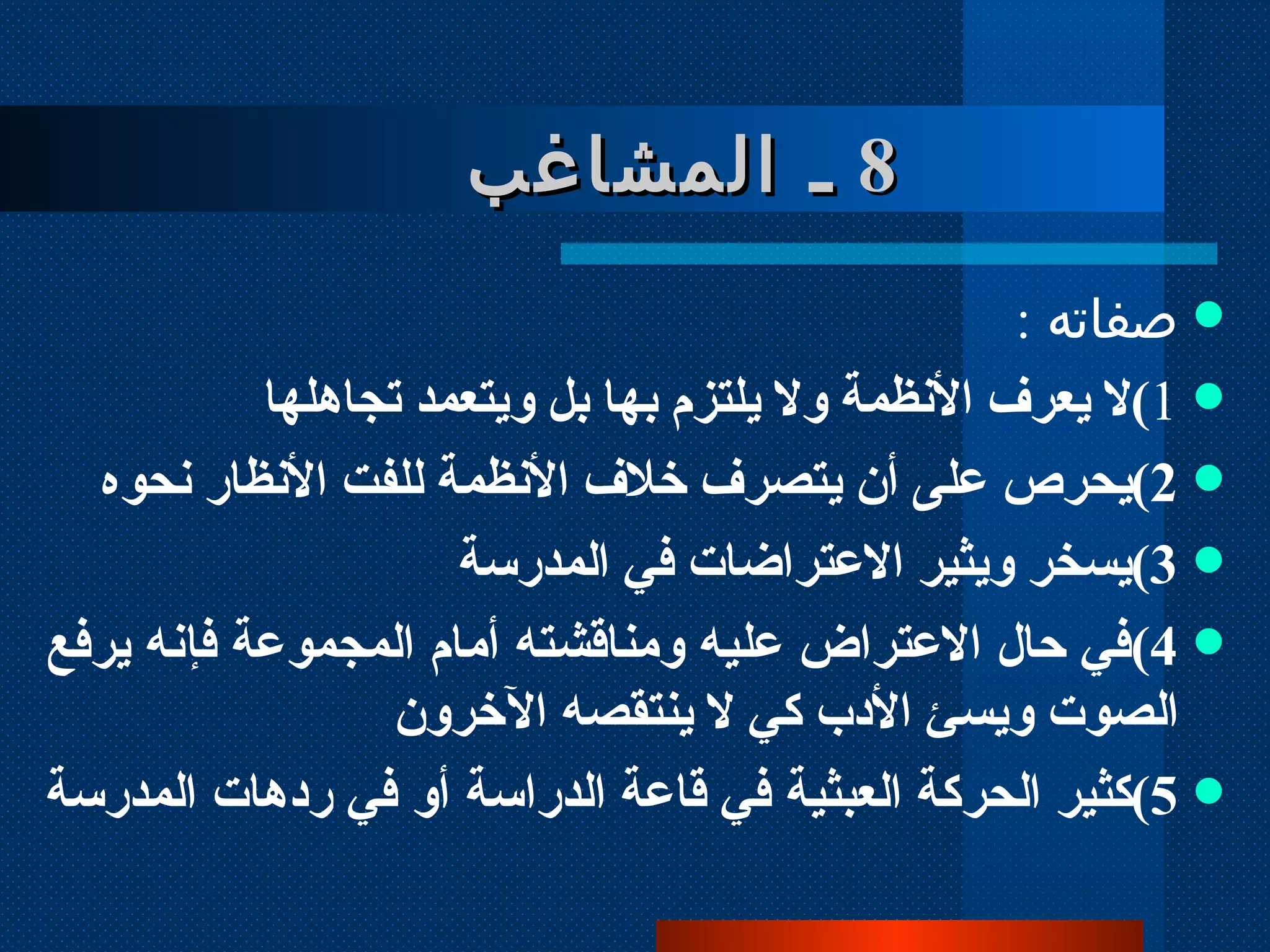 8   ـ المشاغب   صفاته  :  1 ) لا يعرف الأنظمة ولا يلتزم بها بل ويتعمد تجاهلها  2 ) يحرص على أن يتصرف خلاف الأنظمة للفت الأنظار نحوه 3 ) يسخر ويثير الاعتراضات في المدرسة 4 ) في حال الاعتراض عليه ومناقشته أمام المجموعة فإنه يرفع الصوت ويسئ الأدب كي لا ينتقصه الآخرون 5 ) كثير الحركة العبثية في قاعة الدراسة أو في ردهات المدرسة   