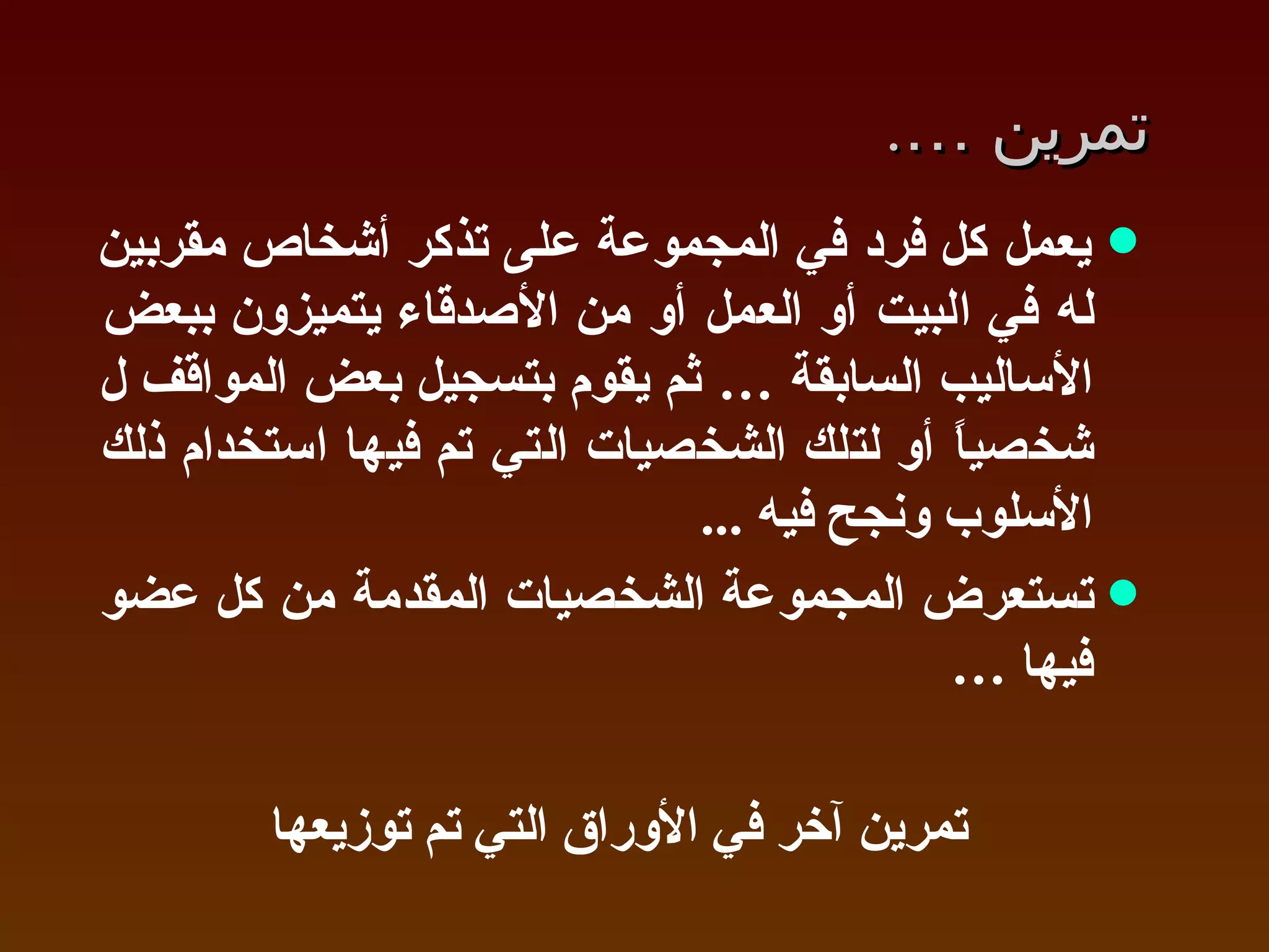 تمرين  … .  يعمل كل فرد في المجموعة على تذكر أشخاص مقربين له في البيت أو العمل أو من الأصدقاء يتميزون ببعض الأساليب السابقة … ثم يقوم بتسجيل بعض المواقف ل شخصياً أو لتلك الشخصيات التي تم فيها استخدام ذلك الأسلوب ونجح فيه  ...  تستعرض المجموعة الشخصيات المقدمة من كل عضو فيها  … تمرين آخر في الأوراق التي تم توزيعها 