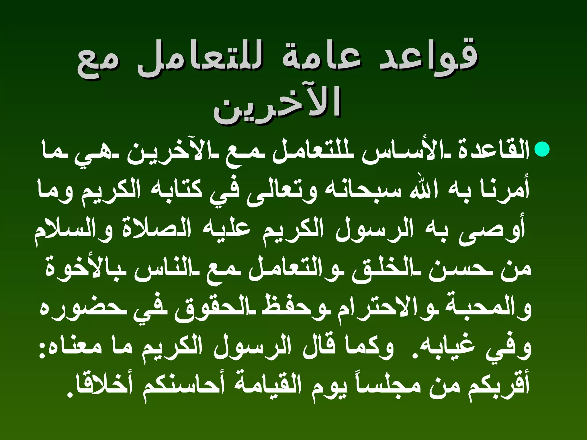 قواعد عامة للتعامل مع الآخرين القاعدة الأساس للتعامل مع الآخرين هي ما أمرنا به الله سبحانه وتعالى في كتابه الكريم وما أوصى به الرسول الكريم عليه الصلاة والسلام من حسن الخلق والتعامل مع الناس بالأخوة والمحبة والاحترام وحفظ الحقوق في حضوره وفي غيابه .  وكما قال الرسول الكريم ما معناه :  أقربكم من مجلساً يوم القيامة أحاسنكم أخلاقا . 