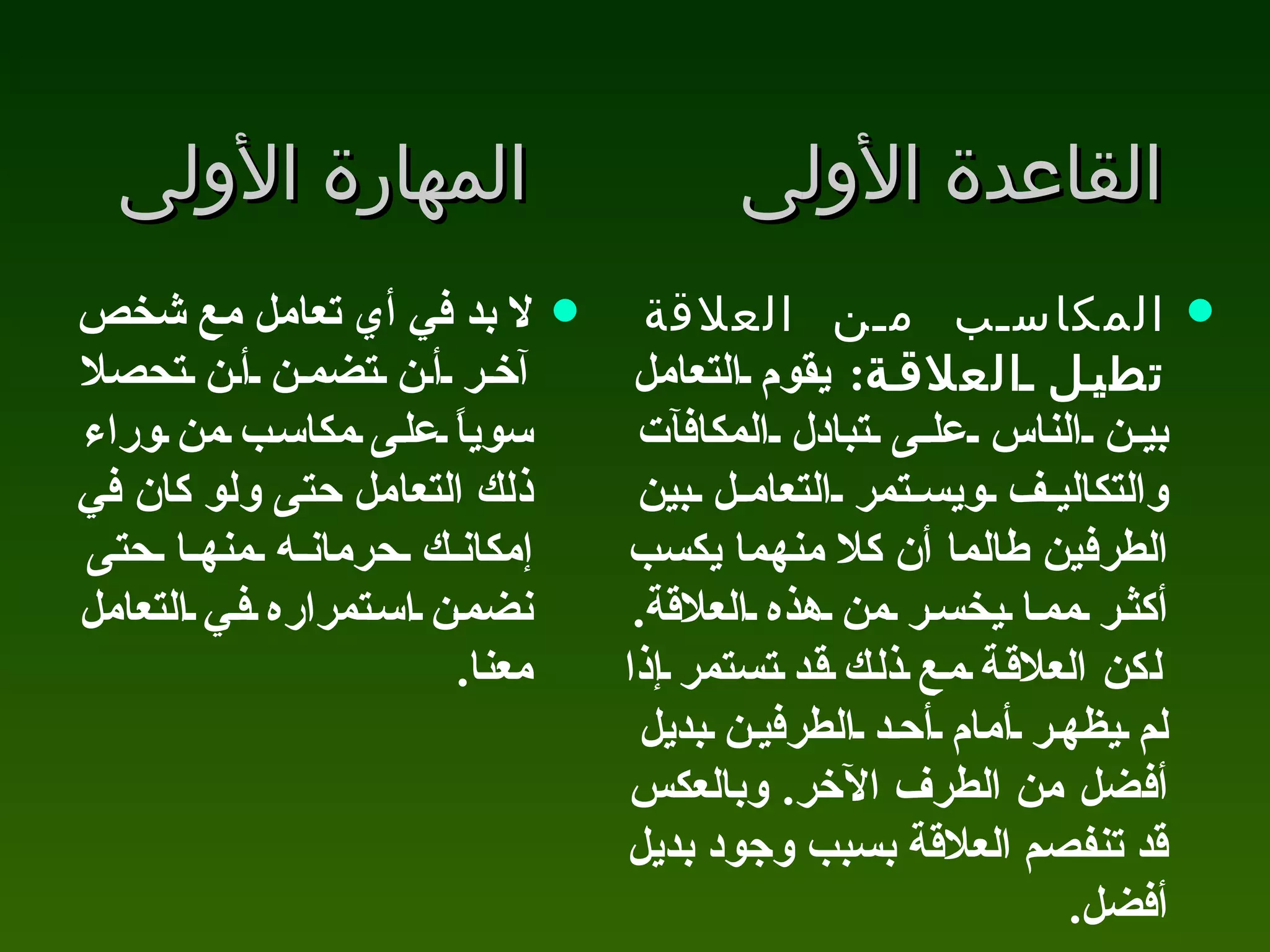 القاعدة الأولى المهارة الأولى لا بد في أي تعامل مع شخص آخر أن تضمن أن تحصلا سوياً على مكاسب من وراء ذلك التعامل حتى ولو كان في إمكانك حرمانه منها حتى نضمن استمراره في التعامل معنا .  المكاسب من العلاقة تطيل العلاقة :  يقوم التعامل بين الناس على تبادل المكافآت والتكاليف ويستمر التعامل بين الطرفين طالما أن كلا منهما يكسب أكثر مما يخسر من هذه العلاقة .  لكن العلاقة مع ذلك قد تستمر إذا لم يظهر أمام أحد الطرفين بديل أفضل من الطرف الآخر .  وبالعكس قد تنفصم العلاقة بسبب وجود بديل أفضل .  