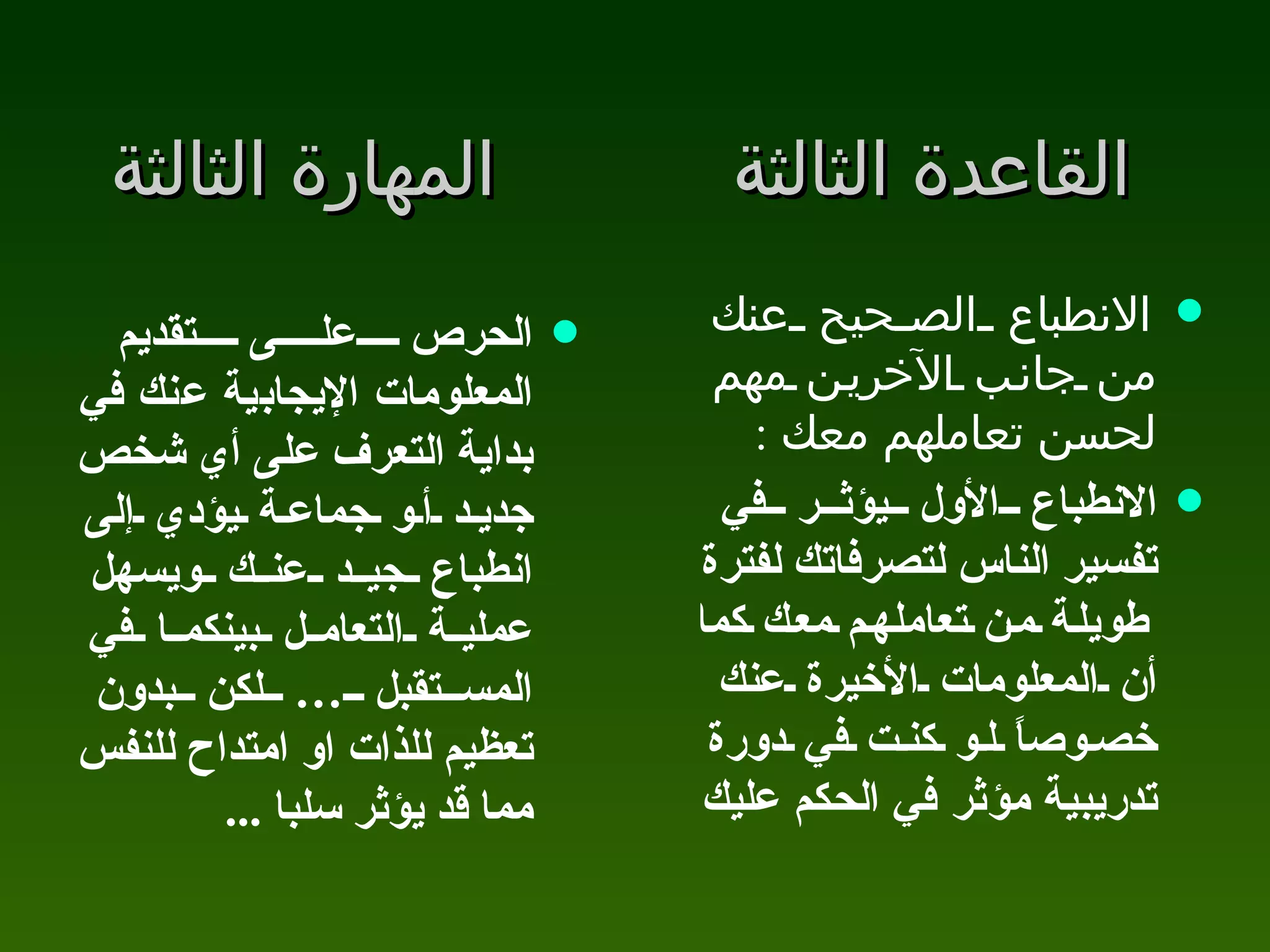 القاعدة الثالثة المهارة الثالثة الحرص على تقديم المعلومات الإيجابية عنك في بداية التعرف على أي شخص جديد أو جماعة يؤدي إلى انطباع جيد عنك ويسهل عملية التعامل بينكما في المستقبل … لكن بدون تعظيم للذات او امتداح للنفس مما قد يؤثر سلبا  ... الانطباع الصحيح عنك من جانب الآخرين مهم لحسن تعاملهم معك  :  الانطباع الأول يؤثر في تفسير الناس لتصرفاتك لفترة طويلة من تعاملهم معك كما أن المعلومات الأخيرة عنك خصوصاً لو كنت في دورة تدريبية مؤثر في الحكم عليك  