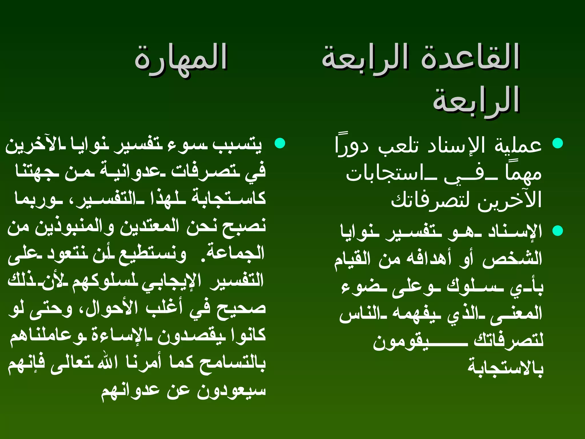 القاعدة الرابعة المهارة الرابعة يتسبب سوء تفسير نوايا الآخرين في تصرفات عدوانية من جهتنا كاستجابة لهذا التفسير، وربما نصبح نحن المعتدين والمنبوذين من الجماعة .  ونستطيع أن نتعود على التفسير الإيجابي لسلوكهم لأن ذلك صحيح في أغلب الأحوال، وحتى لو كانوا يقصدون الإساءة وعاملناهم بالتسامح كما أمرنا الله تعالى فإنهم سيعودون عن عدوانهم عملية الإسناد تلعب دوراً مهماً في استجابات الآخرين لتصرفاتك  الإسناد هو تفسير نوايا الشخص أو أهدافه من القيام بأي سلوك وعلى ضوء المعنى الذي يفهمه الناس لتصرفاتك يقومون بالاستجابة  