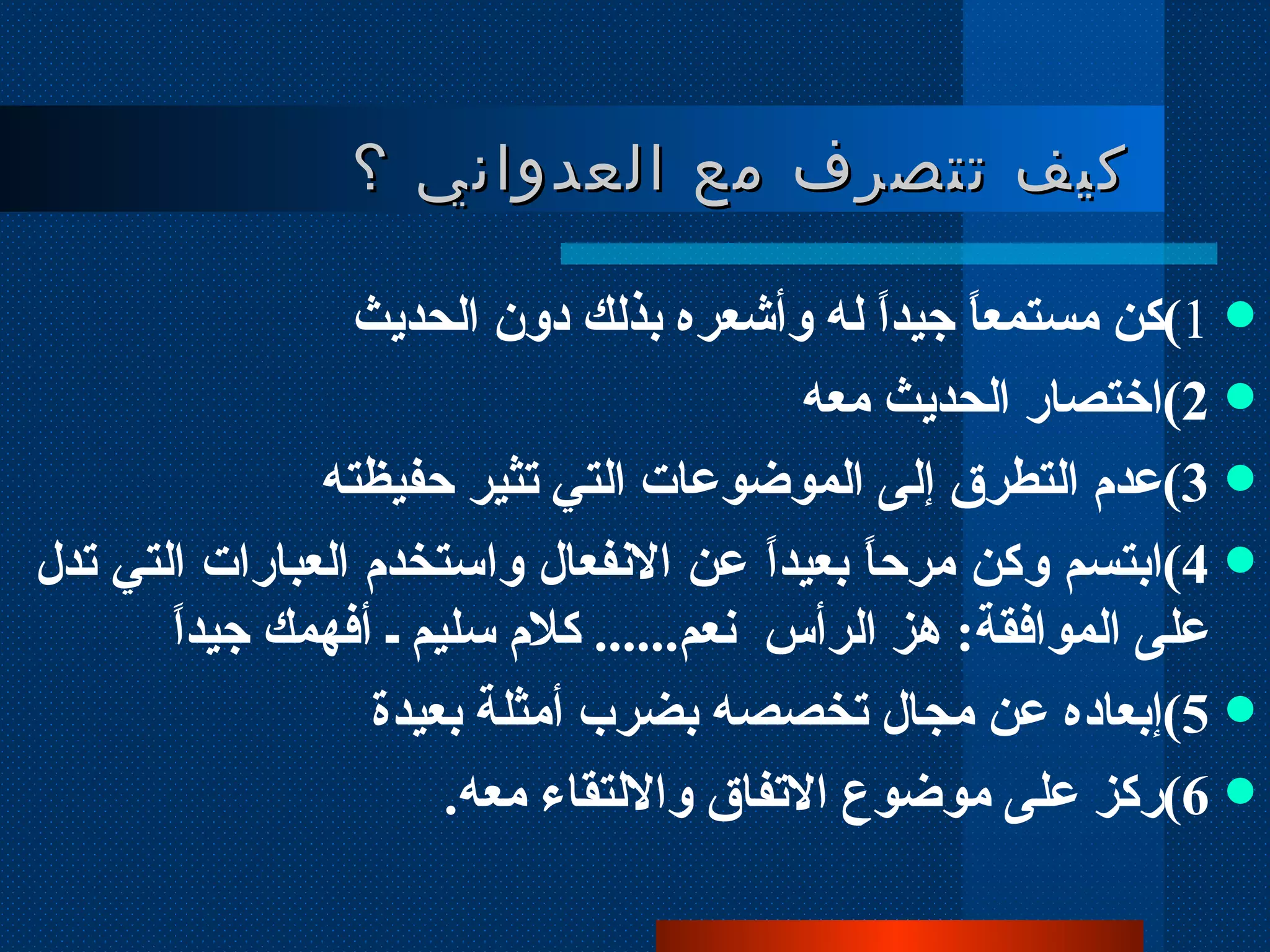 كيف تتصرف مع العدواني ؟  1 ) كن مستمعاً جيداً له وأشعره بذلك دون الحديث  2 ) اختصار الحديث معه 3 ) عدم التطرق إلى الموضوعات التي تثير حفيظته 4 ) ابتسم وكن مرحاً بعيداً عن الانفعال واستخدم العبارات التي تدل على الموافقة :  هز الرأس  نعم ......  كلام سليم ـ أفهمك جيداً 5 ) إبعاده عن مجال تخصصه بضرب أمثلة بعيدة 6 ) ركز على موضوع الاتفاق والالتقاء معه .  