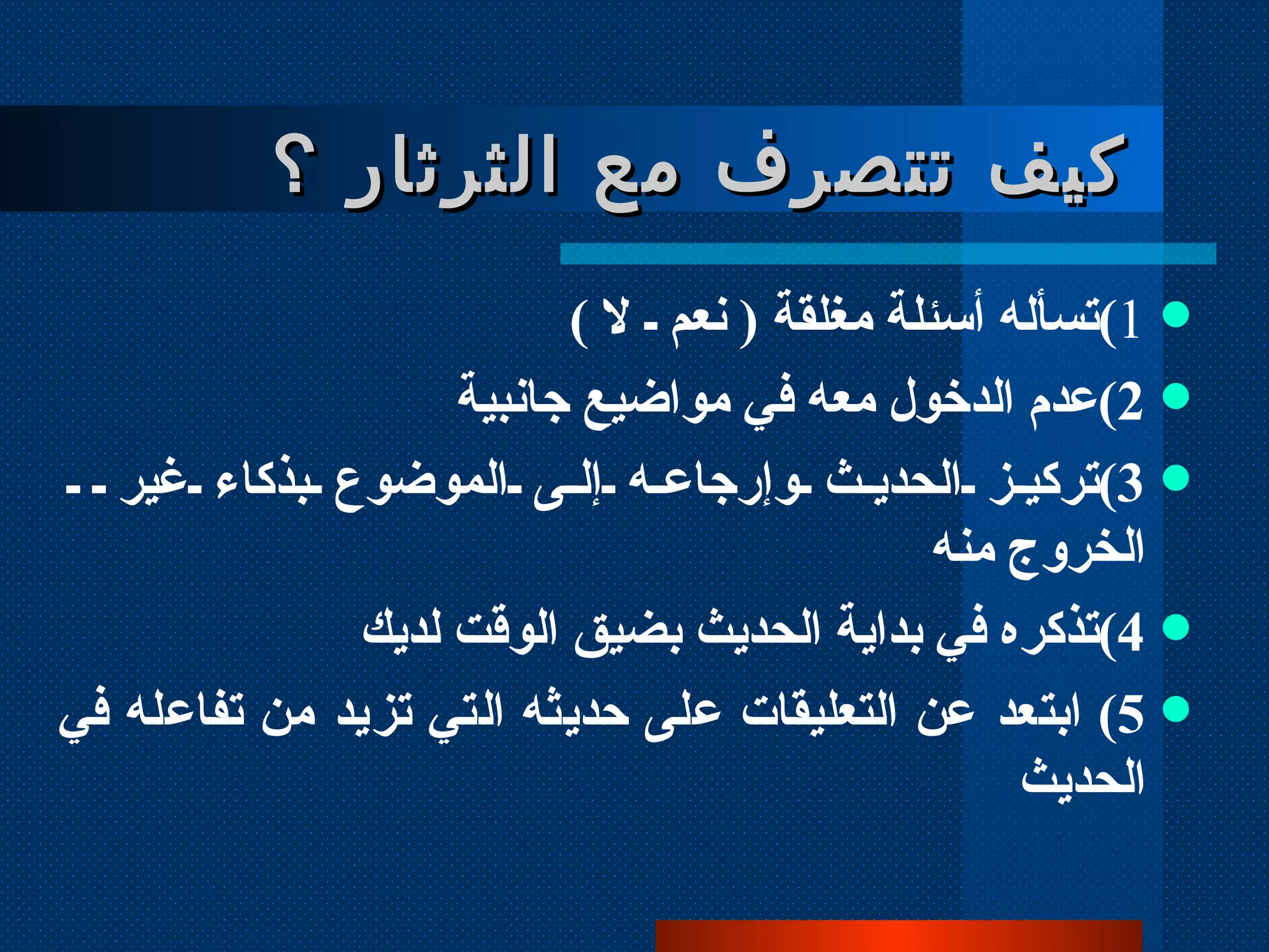 1 ) تسأله أسئلة مغلقة  (  نعم ـ لا  )  2 ) عدم الدخول معه في مواضيع جانبية  3 ) تركيز الحديث وإرجاعه إلى الموضوع بذكاء غير  الخروج منه 4 ) تذكره في بداية الحديث بضيق الوقت لديك 5 )  ابتعد عن التعليقات على حديثه التي تزيد من تفاعله في الحديث كيف تتصرف مع الثرثار ؟  