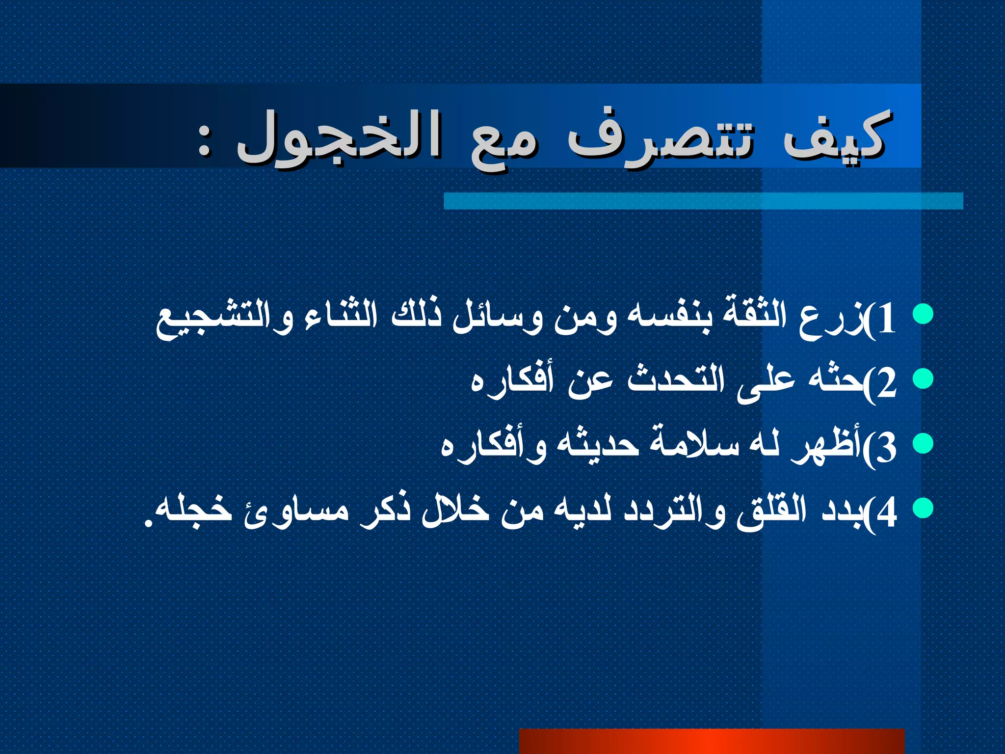 1 ) زرع الثقة بنفسه ومن وسائل ذلك الثناء والتشجيع  2 ) حثه على التحدث عن أفكاره 3 ) أظهر له سلامة حديثه وأفكاره 4 ) بدد القلق والتردد لديه من خلال ذكر مساوئ خجله . كيف تتصرف مع الخجول  : 