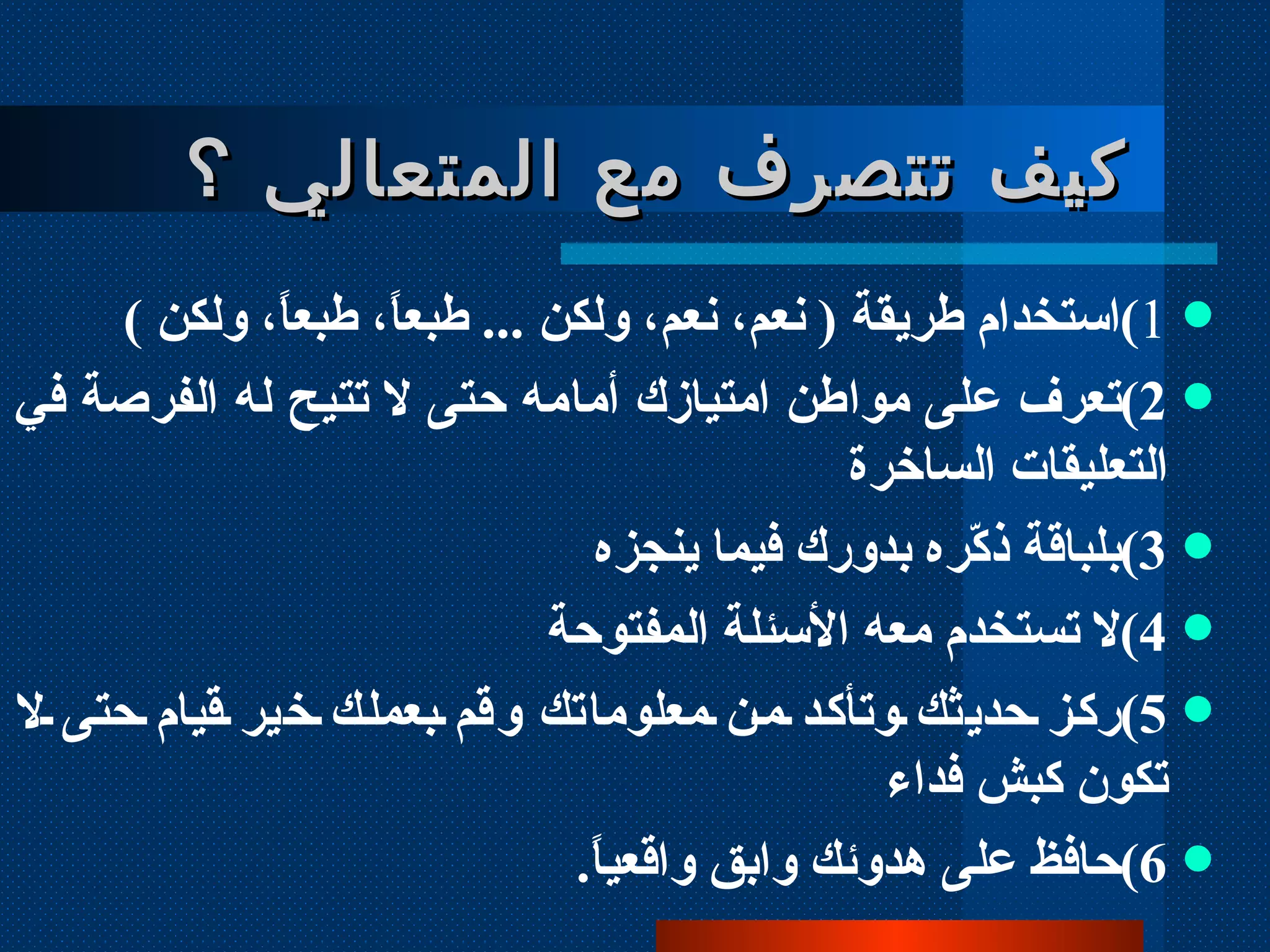 1 ) استخدام طريقة  (  نعم، نعم، ولكن  ...  طبعاً، طبعاً، ولكن  )  2 ) تعرف على مواطن امتيازك أمامه حتى لا تتيح له الفرصة في التعليقات الساخرة 3 ) بلباقة ذكّره بدورك فيما ينجزه 4 ) لا تستخدم معه الأسئلة المفتوحة 5 ) ركز حديثك وتأكد من معلوماتك وقم بعملك خير قيام حتى لا تكون كبش فداء 6 ) حافظ على هدوئك وابق واقعياً . كيف تتصرف مع المتعالي ؟ 